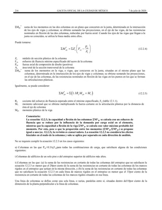 216 GACETA OFICIAL DE LA CIUDAD DE MÉXICO 7 de julio de 2020
ΣMpc
*
suma de los momentos en las dos columnas en un plano que concurren en la junta, determinada en la intersección
de los ejes de vigas y columnas; se obtiene sumando las proyecciones, en el eje de las vigas, de las resistencias
nominales en flexión de las dos columnas, reducidas por fuerza axial. Cuando los ejes de las vigas que llegan a la
junta no coinciden, se utiliza la línea media entre ellos.
Puede tomarse:
(12.2.4)
* uc
pc c yc
c
P
M Z F
A
 
   
 
 
(12.2.4)
Zc módulo de sección plástico de la columna
Fyc esfuerzo de fluencia mínimo especificado del acero de la columna
Puc fuerza axial de compresión de diseño (positiva)
Ac área total de la sección transversal de la columna
ΣMpv
*
suma de los momentos en la viga, o vigas, que concurren en la junta, situadas en el mismo plano que las
columnas, determinada en la intersección de los ejes de vigas y columnas; se obtiene sumando las proyecciones,
en el eje de las columnas, de las resistencias nominales en flexión de las vigas en los puntos en los que se forman
las articulaciones plásticas.
Igualmente, se puede considerar:
(12.2.5)
 
*
1.1
pv y pv v
M R M M
    (12.2.5)
Ry cociente del esfuerzo de fluencia esperado entre el mínimo especificado, Fy (tabla 12.1.1).
Mv momento adicional que se obtiene multiplicando la fuerza cortante en la articulación plástica por la distancia de
ésta al eje de columna
Mpv momento plástico de la viga
Comentario:
La ecuación 12.2.3, la capacidad a flexión de las columnas M*pc se calcula con un esfuerzo de
fluencia que se reduce por la influencia de la demanda por carga axial en el elemento,
mientras que la capacidad a flexión de la viga M*pv se calcula con valor máximo probable del
momento. Por esto, pese a que la proporción entre los momentos (M*pc/M*pv) se propone
igual a uno (ec. 12.2.3), la revisión es conservadora. La ecuación 12.2.3 no considera los efectos
biaxiales en el nudo de la columna y solo se aplica por separado en cada dirección de análisis.
No se requiere cumplir la ecuación 12.2.3 en los casos siguientes:
a) Columnas en las que Puc<0.3AcFycpara todas las combinaciones de carga, que satisfacen alguna de las condiciones
siguientes:
i.Columnas de edificios de un solo piso o del entrepiso superior de edificios más altos.
ii.Columnas en las que: (a) la suma de las resistencias en cortante de todas las columnas del entrepiso que no satisfacen la
ecuación 12.2.3 es menor que el 20por ciento de la suma de las resistencias en cortante de todas las columnas de los marcos
rígidos en el entrepiso que actúan en la misma dirección, y (b) la suma de las resistencias en cortante de todas las columnas
que no satisfacen la ecuación 12.2.3 en cada línea de marcos rígidos en el entrepiso es menor que el 33por ciento de la
resistencia en cortante de todas las columnas de los marcos rígidos situados en esa línea.
Una línea de columnas se define como una sola línea, o varias, paralelas entre sí, situadas dentro del10por ciento de la
dimensión de la planta perpendicular a la línea de columnas.
 