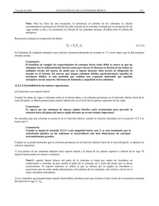 7 de julio de 2020 GACETA OFICIAL DE LA CIUDAD DE MÉXICO 217
Nota: Para los fines de esta excepción, la resistencia al cortante de las columnas se calcula
considerando la resistencia en flexión de cada extremo de la columna, limitada por la resistencia de las
vigas unidas a ella, o la resistencia en flexión de las columnas mismas, dividida entre H (altura del
entrepiso).
Resistencia nominal en compresión de diseño:
(12.2.6)
uc R yc c
P F F A
 (12.2.6)
b) Columnas de cualquier entrepiso cuya relación resistencia/demanda en cortante es 1.5 veces mayor que la del entrepiso
situado encima.
Comentario:
El beneficio de cumplir los requerimientos de columna fuerte trabe débil se centra en que las
columnas son lo suficientemente fuertes como para forzar la fluencia en flexión de las trabes en
múltiples niveles del marco, de modo que se logran alcanzar altos niveles de disipación de
energía en el sistema. En marcos que tengan columnas débiles, particularmente aquellos de
entrepisos débiles, es más probable que exhiban una respuesta indeseable que aquellos
entrepisos con las mayores relaciones de demanda y capacidad en las columnas.
12.2.1.5.1Estabilidad de las uniones vigacolumna
a) Conexiones con soporte lateral
Cuando las almas de vigas y columnas están en el mismo plano, y la columna permanece en el intervalo elástico fuera de la
zona del panel, se deberá proporcionar soporte lateral sólo en el nivel de los patines superiores de las vigas.
Comentario:
Se espera que las columnas de marcos rígidos dúctiles estén arriostradas para prevenir la
rotación fuera del plano del marco rígido durante un evento sísmico importante.
Se considera que una columna se conserva en el intervalo elástico cuando la relación calculada con la ecuación 12.2.3 es
mayor que 2.
Comentario:
Cuando se iguala la ecuación 12.2.3 a una magnitud mayor que 2, se está asumiendo que la
articulación plástica en las columnas se desarrollaría solo ante distorsiones de entrepiso
extremadamente grandes.
Cuando no se puede demostrar que la columna permanece en el intervalo elástico fuera de la zona del panel, se aplican los
criterios siguientes:
1) Los patines de las columnas deberán tener soporte lateral a la altura de los patines superior e inferior de la viga. El
soporte lateral puede ser directo o indirecto.
Nota:El soporte lateral directo del patín de la columna se logra por medio de miembros de
contraventeo o sistemas de piso unidos al patín de la columna en o cerca del punto que se desea
contraventear. El soporte indirecto se refiere al que se obtiene por la rigidez de miembros y
conexiones que no están unidos directamente a los patines de las columnas, sino actúan a través de su
alma o de placas atiesadoras.
2) Los miembros que proporcionan soporte lateral deben diseñarse para que resistan el 2por ciento de la resistencia nominal
del patín de la viga, Fy Apv.
 