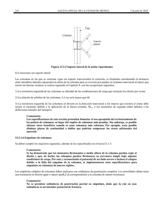 218 GACETA OFICIAL DE LA CIUDAD DE MÉXICO 7 de julio de 2020
Figura 12.2.2 Soporte lateral de la unión vigacolumna
b) Conexiones sin soporte lateral
Las columnas en las que se conectan vigas sin soporte transversalen la conexión, se diseñarán considerando la distancia
entre miembros laterales adyacentes;la altura de la columna para su revisión por pandeo en el plano transversal al marco que
resiste las fuerzas sísmicas se realiza siguiendo el Capítulo 8, con las excepciones siguientes:
1) La resistencia requerida de las columnas se obtendrá de las combinaciones de carga que incluyan los efectos por sismo.
2) La relación de esbeltez de las columnas, L/r, no será mayor que 60.
3) La resistencia requerida de las columnas en flexión en la dirección transversal a los marcos que resisten el sismo debe
incluir el momento debido a la aplicación de la fuerza cortante, Muv, y los momentos de segundo orden debidos a las
deflexiones laterales del entrepiso.
Comentario:
Las especificaciones de esta sección pretenden fomentar el uso apropiado del arriostramiento de
los patines de columnas en lugar del empleo de columnas más pesadas. Sin embargo, es posible
obtener otros beneficios cuando se usan columnas más robustas. Por ejemplo, sería posible
eliminar placas de continuidad o dobles que podrían compensar los costos adicionales del
material.
12.2.1.6 Empalmes de columnas
Se deben cumplir los requisitos siguientes, además de los especificados en el inciso12.1.5.
Comentario:
Se ha demostrado que los momentos flexionantes a media altura de la columna pueden regir el
diseño y que, de hecho, las columnas pueden flexionarse en curvatura simple bajo algunas
condiciones de carga. Por esto y reconociendo el potencial de un daño severo o incluso el colapso
debido a la falla del empalme de la columna, se implementaron estas especificaciones para
empalmes en columnas de marcos rígidos.
Los empalmes soldados de columnas deben realizarse con soldaduras de penetración completa. Los atornillados deben tener
una resistencia en flexión igual o mayor queRyFyZxcorrespondiente a la columna de menor resistencia.
Comentario:
No se permiten soldaduras de penetración parcial en empalmes, dado que la raíz en esas
soldaduras es un iniciador potencial de fractura.
 