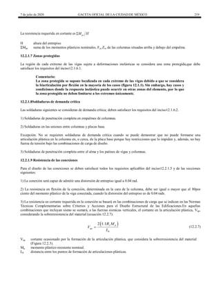 7 de julio de 2020 GACETA OFICIAL DE LA CIUDAD DE MÉXICO 219
La resistencia requerida en cortante es pc
M H

H altura del entrepiso
ΣMpc suma de los momentos plásticos nominales, Fyc Zx, de las columnas situadas arriba y debajo del empalme.
12.2.1.7 Zonas protegidas
La región de cada extremo de las vigas sujeta a deformaciones inelásticas se considera una zona protegida,que debe
satisfacer los requisitos del inciso12.1.6.1.
Comentario:
La zona protegida se supone localizada en cada extremo de las vigas debido a que se considera
la biarticulación por flexión en la mayoría de los casos (figura 12.1.1). Sin embargo, hay casos y
condiciones donde la respuesta inelástica puede ocurrir en otras zonas del elemento, por lo que
la zona protegida no deben limitarse a los extremos únicamente.
12.2.1.8Soldaduras de demanda crítica
Las soldaduras siguientes se consideran de demanda crítica; deben satisfacer los requisitos del inciso12.1.6.2.
1) Soldaduras de penetración completa en empalmes de columnas.
2) Soldaduras en las uniones entre columnas y placas base.
Excepción. No se requieren soldaduras de demanda crítica cuando se puede demostrar que no puede formarse una
articulación plástica en la columna en, o cerca, de la placa base porque hay restricciones que lo impiden y, además, no hay
fuerza de tensión bajo las combinaciones de carga de diseño.
3) Soldaduras de penetración completa entre el alma y los patines de vigas y columnas.
12.2.1.9 Resistencia de las conexiones
Para el diseño de las conexiones se deben satisfacer todos los requisitos aplicables del inciso12.2.1.5 y de las secciones
siguientes:
1) La conexión será capaz de admitir una distorsión de entrepiso igual a 0.04 rad.
2) La resistencia en flexión de la conexión, determinada en la cara de la columna, debe ser igual o mayor que el 80por
ciento del momento plástico de la viga conectada, cuando la distorsión del entrepiso es de 0.04 rads.
3) La resistencia en cortante requerida en la conexión se basará en las combinaciones de carga que se indican en las Normas
Técnicas Complementarias sobre Criterios y Acciones para el Diseño Estructural de las Edificaciones.En aquellas
combinaciones que incluyan sismo se sumará, a las fuerzas sísmicas verticales, el cortante en la articulación plástica, Vap,
considerando la sobrerresistencia del material (ecuación 12.2.7).
(12.2.7)
 
2 1.1 y p
ap
h
R M
V
L
 (12.2.7)
Vap cortante ocasionado por la formación de la articulación plástica, que considera la sobrerresistencia del material
(Figura 12.2.3).
Mp momento plástico resistente nominal.
Lh distancia entre los puntos de formación de articulaciones plásticas.
 