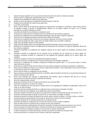 22 GACETA OFICIAL DE LA CIUDAD DE MÉXICO 7 de julio de 2020
n número de planos paralelos en los que están colocadas las placas de unión de columnas armadas
n relación entre los módulos de elasticidad del acero y el concreto
n longitud crítica probable del volado de una placa base
nSR número de ciclos de esfuerzos de amplitud constante durante la vida útil
n’ longitud crítica probable del volado de una placa base
Ov lov/lpx100, en porcentaje
P fuerza vertical; fuerza axial máxima que aplican los contraventeos concéntricos a columnas o vigas; fuerza axial en
un miembro cuando se alcanza el desplazamiento objetivo en un análisis estático no lineal, o en el instante
calculado en un análisis dinámico no lineal
PR resistencia de diseño de una columna en compresión axial
Pa resistencia en compresión de un elemento de acero estructural de una columna compuesta
Pb resistencia en compresión de un arriostramiento lateral para vigas de marcos rígidos compuestos
Pbx fuerza axial en la diagonal asociada con la distorsión elástica de entrepiso
Pc resistencia en compresión del concreto de una columna compuesta; resistencia axial de diseño
Pe carga crítica de pandeo de Euler; carga crítica de pandeo elástico de un miembro compuesto
Pe1 carga crítica de pandeo elástico de una columna
Pe2 carga crítica de pandeo elástico con desplazamiento lateral del entrepiso del que forma parte la columna
Pin perímetro de la superficie efectiva de adherencia del mecanismo de resistencia de carga de adherencia directa de
una columna compuesta
Pn resistencia disponible en compresión del segmento especial de un marco rígido con armadura; resistencia axial
nominal
Pnc resistencia nominal en compresión de los extremos de los elementos de las cuerdas de un marco rígido con
armadura; resistencia nominal en compresión de una diagonal del segmento especial de un marco rígido con
armadura
Pnt resistencia nominal en tensión de una diagonal del segmento especial
Po resistencia nominal en compresión de la sección transversal de una columna compuesta
Pp resistencia en compresión de columnas compuestas formadas por perfiles tipo 1 o 2 de sección hueca o sección
cajón rellenos de concreto
Pr resistencia en compresión del acero de refuerzo de una columna compuesta; resistencia requerida en compresión
Pu fuerza axial de diseño que obra en una columna comprimida axialmente o flexocomprimida; fuerza axial de diseño
en una barra en tensión o en flexotensión
Puc fuerza axial de diseño en compresión de una columna
Py fuerza axial que ocasiona la plastificación de un miembro, igual al producto del área de su sección transversal por el
esfuerzo de fluencia del material
Pye fuerza axial esperada que ocasiona la plastificación del miembro, igual al producto del área de su sección
transversal por el esfuerzo de fluencia esperado del material
Q factor de comportamiento sísmico
Qf parámetro de interacción de los elementos del alma de una conexión HSS
Qn resistencia nominal de un conector de cortante
R radio de la superficie de una junta para el tamaño efectivo de la garganta de soldaduras acampanadas; radio de los
cortes en un muro de placa
RCa resistencia máxima ajustada de diseño en compresión de un contraventeo restringido al pandeo
RF factor de reducción, por soldadura, de la amplitud de esfuerzos permisibles
RN resistencia nominal en flexión de un patín con carga lineal; resistencia nominal del alma de una sección I o H
RTa resistencia máxima ajustada de diseño en tensión de un contraventeo restringido al pandeo
RV resistencia nominal en cortante del alma de una sección sujeta a fuerzas cortantes, o a fuerzas axiales y cortantes
Rb resistencia básica al arrancamiento del concreto en tensión de un ancla en concreto fisurado
Rc resistencia de diseño de un elemento estructural en compresión axial
Rcc resistencia de diseño en compresión de la sección de concreto de una columna compuesta
Rf factor de reducción de la resistencia de un conector de una viga compuesta
Rn resistencia nominal por aplastamiento del material conectado; resistencia nominal de elementos de conexión
Rt menor resistencia en tensión del anclaje; resistencia de diseño de un elemento estructural en tensión
Ru cociente del esfuerzo esperado de ruptura en tensión entre el mínimo especificado
Rv la menor resistencia en cortante del anclaje; resistencia de diseño en cortante de una placa base
Rva resistencia de diseño en cortante de una columna y placa base empotradas
 