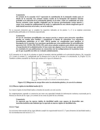 220 GACETA OFICIAL DE LA CIUDAD DE MÉXICO 7 de julio de 2020
Comentario:
El cortante de la ecuación 12.2.7 representa la contribución de la demanda sísmica para el
diseño de la conexión. Ese cortante sísmico resulta de la formación del momento máximo
probable en la ubicación de la articulación plástica en la trabe y debe ser combinado con otras
fuerzas cortantes como aquéllas originadas por las fuerzas gravitacionales (carga muerta y
carga viva), usando las combinaciones de carga. La aplicación de este criterio aseguraría que el
daño inicial ocurriría en la trabe y no en la conexión.
No es necesario demostrar que se cumplen los requisitos indicados en los puntos 1 y 2 si se emplean conexiones
precalificadas publicadas en la literatura especializada.
Comentario:
El uso de conexiones precalificadas con ensayes previos o ensayes para proyectos específicos
pueden ser usadas para facilitar y estandarizar el diseño de conexiones. Las conexiones
precalificadas publicadas en el AISC 358-16 pueden ser consideradas para justificar el
desempeño de la conexión. Las conexiones aprobadas por otras publicaciones de precalificación
(proyecto SAC, FEMA 350, FEMA 355, entre otras.) pueden aceptarse, pero deben estar sujetas
a la aprobación de la administración. Se hace notar que algunas veces, los ensayes que sustentan
los resultados de esas publicaciones no concuerdan con las configuraciones de la práctica local,
por lo que su posible uso debe ser evaluado cuidadosamente.
4) El momento en la cara de la columna es igual al momento máximo probable en la articulación plástica, Mpr (ecuación
12.1.1),más el cortante Vap multiplicado por la distancia de la cara de la columna a la articulación, Sh (Figura 12.2.3).
También se deben considerar las fuerzas que actúan en la viga en la distancia Sh.
Figura 12.2.3Diagrama de cuerpo libro entre la articulación plástica y la cara de la columna
12.2.2Marcos rígidos de ductilidad media (Q=3)
Los marcos rígidos de ductilidad media se diseñan de acuerdo con esta sección.
Su comportamiento esperado se caracteriza por tener una capacidad limitada de deformación inelástica ocasionada por la
fluencia en flexión de las vigas y en cortante en las zonas de panel de las columnas.
Comentario:
Se esperaría que los marcos rígidos de ductilidad media sean capaces de desarrollar una
incursión inelástica más limitada que la esperada en marcos rígidos de ductilidad alta.
12.2.2.1 Vigas
Las secciones transversales de las vigas deberán cumplir los requisitosdel inciso12.1.7 para elementos de ductilidad media y
las recomendaciones del inciso12.2.1.1.
 