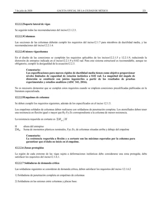 7 de julio de 2020 GACETA OFICIAL DE LA CIUDAD DE MÉXICO 221
12.2.2.2Soporte lateral de vigas
Se seguirán todas las recomendaciones del inciso12.1.2.3.
12.2.2.3Columnas
Las secciones de las columnas deberán cumplir los requisitos del inciso12.1.7 para miembros de ductilidad media, y las
recomendaciones del inciso12.2.1.4.
12.2.2.4Uniones vigacolumna
En el diseño de las conexiones se cumplirán los requisitos aplicables de los incisos12.2.1.5 y 12.2.1.9, reduciendo la
distorsión de entrepiso indicada en el inciso12.2.1.9 a 0.02 rad. Para este sistema estructural es recomendable, aunque no
obligatorio, cumplir la desigualdad de la ecuación12.2.3.
Comentario:
Las especificaciones para marcos rígidos de ductilidad media tienen como objetivo proporcionar
niveles limitados de capacidad de rotación inelástica a 0.02 rad. La magnitud del ángulo de
distorsión se estableció con juicios ingenieriles a partir de los resultados de pruebas
experimentales y estudios analíticos (AISC 341, 2016).
No es necesario demostrar que se cumplen estos requisitos cuando se empleen conexiones precalificadas publicadas en la
literatura especializada.
12.2.2.5Empalmes de columna
Se deben cumplir los requisitos siguientes, además de los especificados en el inciso 12.1.5.
Los empalmes soldados de columnas deben realizarse con soldaduras de penetración completa. Los atornillados deben tener
una resistencia en flexión igual o mayor que Ry Fy Zx correspondiente a la columna de menor resistencia.
La resistencia requerida en cortante es pc
M H

H altura del entrepiso
ΣMpc Suma de momentos plásticos nominales, Fyc Zx, de columnas situadas arriba y debajo del empalme
Comentario:
La resistencia requerida a flexión y a cortante son las máximas esperadas por la columna para
garantizar que el daño no inicie en el empalme.
12.2.2.6 Zonas protegidas
La región de cada extremo de las vigas sujeta a deformaciones inelásticas debe considerarse una zona protegida; debe
satisfacer los requisitos del inciso12.1.6.1.
12.2.2.7 Soldaduras de demanda crítica
Las soldaduras siguientes se consideran de demanda crítica, deben satisfacer los requisitos del inciso 12.1.6.2
1) Soldaduras de penetración completa en empalmes de columnas
2) Soldaduras en las uniones entre columnas y placas base.
 