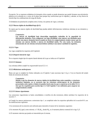 222 GACETA OFICIAL DE LA CIUDAD DE MÉXICO 7 de julio de 2020
Excepción. No se requieren soldaduras de demanda crítica cuando se puede demostrar que puede formarse una articulación
plástica en la columna en, o cerca, de la placa base porque hay restricciones que lo impiden y, además, no hay fuerza de
tensión bajo las combinaciones de carga de diseño.
3) Soldaduras de penetración completa entre el alma y los patines de vigas y columnas.
12.2.3 Marcos rígidos de ductilidad baja (Q=2)
Se espera que los marcos rígidos de ductilidad baja puedan admitir deformaciones inelásticas mínimas en sus elementos y
conexiones.
Comentario:
Los marcos de ductilidad baja desarrollan magnitudes reducidas de la capacidad de
deformación inelástica. Para compensar esa baja ductilidad, estos marcos son diseñados para
resistir una mayor demanda lateral usando un factor de comportamiento sísmico menor que los
sistemas con marcos dúctiles o marcos de ductilidad media. Por esta razón, los elementos
estructurales de este sistema estructural deben satisfacer una menor cantidad de requisitos.
12.2.3.1 Vigas
Las vigas cumplirán los requisitos del Capítulo6.
12.2.3.2Soporte lateral de vigas
No se requiere ningún tipo de soporte lateral además de lo que se indica en el Capítulo6.
12.2.3.3 Columnas
Las columnas deben cumplir los requisitosdel inciso12.2.1.4.
12.2.3.4Relaciones ancho/grueso
Basta con que se cumplan los límites indicados en el Capítulo 3 para secciones tipo 2 (λp) o 3 (λr) en función del estado
límite de resistencia de diseño.
Comentario:
Debido a que los elementos de marcos rígidos de ductilidad baja están sometidos a rotaciones
inelásticas limitadas, no es necesario que las relaciones ancho/espesor de los elementos
proyectados estén sujetos a límites de pandeo local como los que se muestran en la tabla 12.1.2,
sino que los requisitos para sección tipo 2 ó 3 del Capítulo 3 son suficientes para asegurar un
comportamiento estable.
12.2.3.5 Uniones vigacolumna
Las conexiones vigacolumna se harán consoldadura o tornillos de alta resistencia; deben satisfacer los requisitos de la
sección1.7.
a) Cuando los marcos pertenezcan a estructuras tipo 1, se cumplirán todos los requisitos aplicables de la sección10.9, con
las modificaciones siguientes:
1) La resistencia de la conexión será suficiente para transmitir el menor de los momentos siguientes:
i) Un momento Mu igual, como mínimo, a 1.1RyMpv, donde Mpv es el momento plástico nominal de la viga, FyZ.
ii) El momento máximo que pueda ser transmitido por el sistema.
 