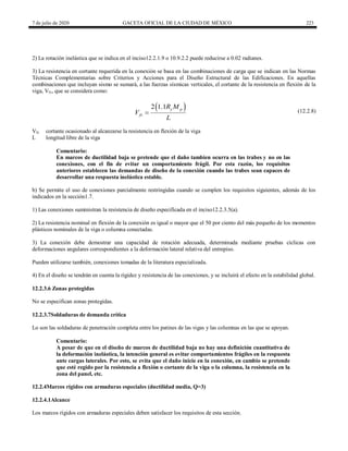7 de julio de 2020 GACETA OFICIAL DE LA CIUDAD DE MÉXICO 223
2) La rotación inelástica que se indica en el inciso12.2.1.9 o 10.9.2.2 puede reducirse a 0.02 radianes.
3) La resistencia en cortante requerida en la conexión se basa en las combinaciones de carga que se indican en las Normas
Técnicas Complementarias sobre Criterios y Acciones para el Diseño Estructural de las Edificaciones. En aquellas
combinaciones que incluyan sismo se sumará, a las fuerzas sísmicas verticales, el cortante de la resistencia en flexión de la
viga, Vfv, que se considera como:
(12.2.8)
 
2 1.1 y p
fv
R M
V
L
 (12.2.8)
Vfv cortante ocasionado al alcanzarse la resistencia en flexión de la viga
L longitud libre de la viga
Comentario:
En marcos de ductilidad baja se pretende que el daño tambien ocurra en las trabes y no en las
conexiones, con el fin de evitar un comportamiento frágil. Por esta razón, los requisitos
anteriores establecen las demandas de diseño de la conexión cuando las trabes sean capaces de
desarrollar una respuesta inelástica estable.
b) Se permite el uso de conexiones parcialmente restringidas cuando se cumplen los requisitos siguientes, además de los
indicados en la sección1.7.
1) Las conexiones suministran la resistencia de diseño especificada en el inciso12.2.3.5(a).
2) La resistencia nominal en flexión de la conexión es igual o mayor que el 50 por ciento del más pequeño de los momentos
plásticos nominales de la viga o columna conectadas.
3) La conexión debe demostrar una capacidad de rotación adecuada, determinada mediante pruebas cíclicas con
deformaciones angulares correspondientes a la deformación lateral relativa del entrepiso.
Pueden utilizarse también, conexiones tomadas de la literatura especializada.
4) En el diseño se tendrán en cuenta la rigidez y resistencia de las conexiones, y se incluirá el efecto en la estabilidad global.
12.2.3.6 Zonas protegidas
No se especifican zonas protegidas.
12.2.3.7Soldaduras de demanda crítica
Lo son las soldaduras de penetración completa entre los patines de las vigas y las columnas en las que se apoyan.
Comentario:
A pesar de que en el diseño de marcos de ductilidad baja no hay una definición cuantitativa de
la deformación inelástica, la intención general es evitar comportamientos frágiles en la respuesta
ante cargas laterales. Por esto, se evita que el daño inicie en la conexión, en cambio se pretende
que esté regido por la resistencia a flexión o cortante de la viga o la columna, la resistencia en la
zona del panel, etc.
12.2.4Marcos rígidos con armaduras especiales (ductilidad media, Q=3)
12.2.4.1Alcance
Los marcos rígidos con armaduras especiales deben satisfacer los requisitos de esta sección.
 