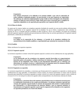 224 GACETA OFICIAL DE LA CIUDAD DE MÉXICO 7 de julio de 2020
Comentario:
Este sistema estructural se ha utilizado en la práctica debido a que evita la colocación de
trabes soldadas o laminadas pesadas y de gran peralte y/o las que requieren ser importadas.
Sin embargo, las soluciones implementadas no han tenido un buen desempeño ante demandas
sísmicas en todos los casos (García & Tapia, 2019); por lo que es necesario que se cumplan los
requisitos estipulados en este apartado para garantizar una respuesta dúctil y estable.
12.2.4.2 Bases de diseño
Se espera que los marcos rígidos con armaduras especiales diseñados de acuerdo con esta sección admitan deformaciones
inelásticas significativas en un segmento especial de la armadura. Su uso se limita a separaciones entre columnas no
mayores de 20 m, y el peralte total de la armadura no debe exceder de 1.80 m. Las columnas y las partes de la armadura
fuera del segmento especial se diseñan para que permanezcan elásticas bajo las acciones generadas por el segmento especial
plastificado y endurecido por deformación.
Comentario:
Los límites en la separación de las columnas y el peralte de la armadura establecen las
características de los estudios analíticos y experimentales que sustentan las ecuaciones de diseño.
12.2.4.3Análisis
Deben satisfacerse los requisitos siguientes.
12.2.4.3.1 Segmento especial
La resistencia requerida en cortante vertical del segmento especial se calcula con las combinaciones de carga aplicables.
Comentario:
Se ha demostrado que las armaduras sin segmento especial desarrollan un comportamiento
histerético pobre con grandes y súbitas reducciones de resistencia y rigidez debido al pandeo y
fractura de las diagonales. Esto resulta en una degradación histerética que se relaciona con
distorsiones de entrepiso excesivas y redistribuciones de demandas hacia las columnas difíciles
de prever durante el proceso de diseño (García & Tapia, 2019).
12.2.4.3.2 Segmentos no-especiales
La resistencia requerida de los miembros y conexiones que forman parte de los segmentos no especiales se calcula para las
combinaciones de carga aplicables. Al determinar la fuerza sísmica, las fuerzas horizontales se toman como las fuerzas
necesarias para desarrollar la resistencia esperada en cortante vertical en el centro del segmento especial, como se define en
el inciso12.2.4.5.2. Se incluyen los efectos de segundo orden correspondientes a las distorsiones máximas de diseño.
Comentario:
Los elementos y conexiones fuera del segmento especial deben tener la resistencia necesaria para
la combinación factorizada de las cargas gravitacionales y la máxima resistencia esperada por
cortante del segmento especial donde el cortante del mecanismo debe incluir el endurecimiento
por deformación y la sobreresistencia del material. Debido a que la respuesta inelástica se
concentraría en el segmento especial, se prevé que la respuesta de los elementos en los segmentos
no especiales permanezca en el intervalo elástico.
 