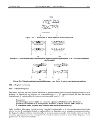 7 de julio de 2020 GACETA OFICIAL DE LA CIUDAD DE MÉXICO 225
Segmento
especial
Articulación plástica
?
Figura C-12.2.1 Articulación de marco rígido con armadura especial.
(a) (b)
Figura 12.2.4 Marcos con armaduras especiales (a) segmento especial con diagonales en X, y (b) segmento especial
tipoVierendeel
(a) (b)
Figura 12.2.5 Mecanismo de deformación plástica para casos típicos de marcos especiales con armaduras
12.2.4.4 Requisitos del sistema
12.2.4.4.1 Segmento especial
La armadura horizontal que forma parte del marco tiene un segmento especial, cuyo eje vertical central coincide con el de la
armadura. La longitud de ese segmento está comprendida entre 0.1 y 0.5 veces la longitud del claro. La relación
longitud/peralte de cualquier tablero del segmento está comprendida entre 0.67 y 1.5.
Comentario:
Los criterios para marcos rígidos con armaduras especiales están limitados a las dimensiones y
geometrías considerados en las investigaciones disponibles. (Chao & Subhash, 2008) Cuando no
se cumplan los límites, el sistema debe diseñarse como marcos de ductilidad baja.
Todos los tableros del segmento especial serán tipo Vierendeel o con diagonales en X. No se permite una combinación de
ellos, ni otro tipo de triangulación. Cuando se empleen tableros con diagonales, estarán separados por elementos verticales.
Las diagonales se harán con barras planas laminadas de la misma sección, conectadas entre sí en los puntos de cruce. La
resistencia requerida de la conexión será igual a 0.25 veces la resistencia nominal en tensión de las diagonales. No se
permite el uso de conexiones atornilladas.
 