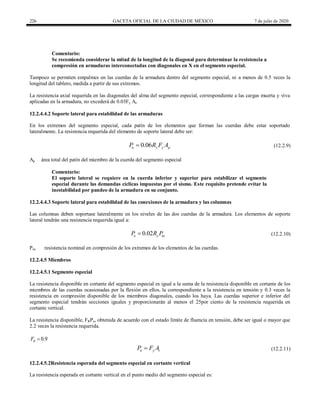 226 GACETA OFICIAL DE LA CIUDAD DE MÉXICO 7 de julio de 2020
Comentario:
Se recomienda considerar la mitad de la longitud de la diagonal para determinar la resistencia a
compresión en armaduras interconectadas con diagonales en X en el segmento especial.
Tampoco se permiten empalmes en las cuerdas de la armadura dentro del segmento especial, ni a menos de 0.5 veces la
longitud del tablero, medida a partir de sus extremos.
La resistencia axial requerida en las diagonales del alma del segmento especial, correspondiente a las cargas muerta y viva
aplicadas en la armadura, no excederá de 0.03Fy At.
12.2.4.4.2 Soporte lateral para estabilidad de las armaduras
En los extremos del segmento especial, cada patín de los elementos que forman las cuerdas debe estar soportado
lateralmente. La resistencia requerida del elemento de soporte lateral debe ser:
(12.2.9)
0.06
u y y p
P R F A
 (12.2.9)
Ap área total del patín del miembro de la cuerda del segmento especial
Comentario:
El soporte lateral se requiere en la cuerda inferior y superior para estabilizar el segmento
especial durante las demandas cíclicas impuestas por el sismo. Este requisito pretende evitar la
inestabilidad por pandeo de la armadura en su conjunto.
12.2.4.4.3 Soporte lateral para estabilidad de las conexiones de la armadura y las columnas
Las columnas deben soportase lateralmente en los niveles de las dos cuerdas de la armadura. Los elementos de soporte
lateral tendrán una resistencia requerida igual a:
(12.2.10)
0.02
u y nc
P R P
 (12.2.10)
Pnc resistencia nominal en compresión de los extremos de los elementos de las cuerdas.
12.2.4.5 Miembros
12.2.4.5.1 Segmento especial
La resistencia disponible en cortante del segmento especial es igual a la suma de la resistencia disponible en cortante de los
miembros de las cuerdas ocasionadas por la flexión en ellos, la correspondiente a la resistencia en tensión y 0.3 veces la
resistencia en compresión disponible de los miembros diagonales, cuando los haya. Las cuerdas superior e inferior del
segmento especial tendrán secciones iguales y proporcionarán al menos el 25por ciento de la resistencia requerida en
cortante vertical.
La resistencia disponible, FRPn, obtenida de acuerdo con el estado límite de fluencia en tensión, debe ser igual o mayor que
2.2 veces la resistencia requerida.
0.9
R
F 
(12.2.11)
n y t
P F A
 (12.2.11)
12.2.4.5.2Resistencia esperada del segmento especial en cortante vertical
La resistencia esperada en cortante vertical en el punto medio del segmento especial es:
 