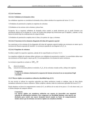 228 GACETA OFICIAL DE LA CIUDAD DE MÉXICO 7 de julio de 2020
12.2.4.6 Conexiones
12.2.4.6.1 Soldaduras de demanda crítica
Las soldaduras siguientes se consideran de demanda crítica, deben satisfacer los requisitos del inciso 12.1.6.2.
1) Soldaduras de penetración completa en empalmes de columnas.
2) Soldaduras en las uniones entre columnas y placas base.
Excepción. No se requieren soldaduras de demanda crítica cuando se puede demostrar que no puede formarse una
articulación plástica en la columna en, o cerca, de la placa base porque hay restricciones que lo impiden y, además, no hay
fuerza de tensión bajo las combinaciones de carga de diseño.
3) Soldaduras de penetración completa entre el alma y los patines de vigas y columnas.
12.2.4.6.2 Conexiones de los elementos diagonales del alma del segmento especial
Las conexiones en los extremos de las diagonales del alma del segmento especial tendrán una resistencia no menor que la
resistencia de fluencia esperada del miembro. La resistencia esperada de una diagonal es Ry Fy At.
12.2.4.6.3 Empalmes de columnas
Se deben cumplir los requisitos siguientes, además de los especificados en el inciso 12.1.5.
Los empalmes soldados de columnas deben realizarse con soldaduras de penetración completa. Los atornillados deben tener
una resistencia en flexión igual o mayor que Ry Fy Zxcorrespondiente a la columna de menor resistencia.
La resistencia requerida en cortante es pc
M H

H altura de entrepiso
ΣMpc suma de los momentos plásticos nominales, FycZx, de las columnas situadas arriba y debajo del empalme
Comentario:
La falla de la columna relacionaría la respuesta del sistema estructural con un mecanismo frágil
e inestable.
12.2.5 Marcos rígidos con armaduras ordinarias (ductilidad baja, Q=2)
En esta sección se indican los requisitos especiales que deben satisfacerse cuando se emplean vigas de alma abierta
(armaduras ordinarias) en marcos ordinarios. Deben cumplirse, además, todas las condiciones aplicables del inciso12.2.3.
Puede adoptarse un factor de comportamiento sísmico Q=2, en edificios de no más de tres pisos o 12 m de altura total, y en
el último entrepiso de cualquier edificio.
Comentario:
Los marcos rígidos con armaduras ordinarias son capaces de desarrollar una magnitud
reducida de deformación inelástica. Para compensar esa ductilidad limitada, estos marcos son
diseñados para resistir una mayor demanda lateral usando un factor de comportamiento
sísmico menor que los sistemas con marcos rígidos con armaduras dúctiles.
 