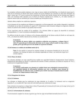 7 de julio de 2020 GACETA OFICIAL DE LA CIUDAD DE MÉXICO 229
Las armaduras ordinarias pueden emplearse como vigas en marcos rígidos de ductilidad baja, si se diseñan de manera que la
suma de las resistencias en flexión ante fuerzas sísmicas de las dos armaduras que concurren en cada nudo intermedio sea
igual o mayor que 1.25 veces la suma de las resistencias en flexión ante fuerzas sísmicas de las columnas que llegan al
nudo; esta resistencia debe calcularse con el esfuerzo de fluencia esperado de la columna, Fye. En nudos extremos, el
requisito anterior debe ser satisfecho por la única armadura que forma parte de ellos.
Además, deben cumplirse las condiciones siguientes:
a) Los elementos de las armaduras que trabajan en compresión o en flexocompresión, sean cuerdas, diagonales o montantes,
se diseñarán con un factor de resistencia, FR, igual a 0.7. Al determinar cuáles elementos trabajan en compresión, habrán de
tenerse en cuenta los dos sentidos en que puede actuar el sismo.
b) Las conexiones entre las cuerdas de las armaduras y las columnas deben ser capaces de desarrollar la resistencia
correspondiente a 1.2 veces la resistencia calculada de las cuerdas.
En edificios de más de un piso, el esfuerzo en las columnas producido por las fuerzas axiales de diseño no será mayor de
0.3Fy, y la relación de esbeltez máxima de las columnas no excederá de 60.
Comentario:
Las columnas de marcos rígidos con armaduras ordinarias son propensas a colapsar bajo el
efecto PΔ generado por la interacción del sismo con la carga vertical cuando la carga axial es
grande, por lo que debe preverse este detalle en el proceso de diseño.
12.2.6Columnas en voladizo de ductilidad media (Q=2)
Nota: En este capítulo se incluyen las columnas aisladas, las estructuras formadas por un solo eje de
columnas y los sistemas de marcos con columnas empotradas en la base y sin restricción al giro en el
extremo superior.
12.2.6.1 Bases de diseño
Las columnas diseñadas con estas especificaciones tendrán una capacidad limitada de desplazamiento lateral inelástico,
producido por flujo plástico en flexión. La aplicación del sistema se limita a estructuras con alturas no mayores de 10 m y
condiciones de irregularidad limitadas.
Comentario:
Los sistemas conformados con columnas en voladizo tienen una redundancia estructural baja y
una capacidad limitada de deformación inelástica; por esto, se clasifican como sistemas de
ductilidad baja. En todos los casos, se diseñan para resistir una mayor demanda lateral usando
un factor de comportamiento sísmico bajo.
12.2.6.2 Requisitos del sistema
12.2.6.2.1Columnas
Las columnas se diseñan para las condiciones de carga obtenidas en el análisis. La resistencia axial en compresión
requerida, Pu, no excederá del 15por ciento de la de diseño para esas condiciones de carga.
Estas columnas son propensas a colapsar bajo el efecto PΔ generado por la interacción del sismo con la carga vertical, por lo
que debe preverse este concepto en el diseño.
12.2.6.2.2 Arriostramiento de columnas
El arriostramiento cumplirá los mismos requisitos que el de las vigas de ductilidad intermedia (Inciso12.1.2.3).
 