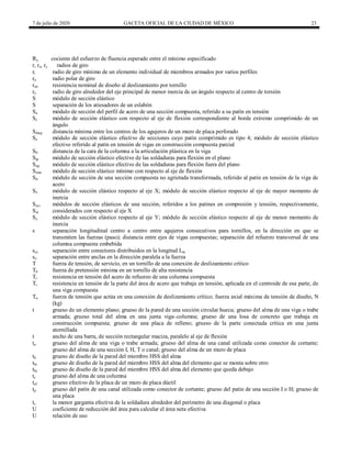 7 de julio de 2020 GACETA OFICIAL DE LA CIUDAD DE MÉXICO 23
Ry cociente del esfuerzo de fluencia esperado entre el mínimo especificado
r, rx, ry radios de giro
ri radio de giro mínimo de un elemento individual de miembros armados por varios perfiles
ro radio polar de giro
rstr resistencia nominal de diseño al deslizamiento por tornillo
rz radio de giro alrededor del eje principal de menor inercia de un ángulo respecto al centro de torsión
S módulo de sección elástico
S separación de los atiesadores de un eslabón
Sa módulo de sección del perfil de acero de una sección compuesta, referido a su patín en tensión
Sc módulo de sección elástico con respecto al eje de flexión correspondiente al borde extremo comprimido de un
ángulo
Sdiag distancia mínima entre los centros de los agujeros de un muro de placa perforado
Se módulo de sección elástico efectivo de secciones cuyo patín comprimido es tipo 4; módulo de sección elástico
efectivo referido al patín en tensión de vigas en construcción compuesta parcial
Sh distancia de la cara de la columna a la articulación plástica en la viga
Sip módulo de sección elástico efectivo de las soldaduras para flexión en el plano
Sop módulo de sección elástico efectivo de las soldaduras para flexión fuera del plano
Smin módulo de sección elástico mínimo con respecto al eje de flexión
Str módulo de sección de una sección compuesta no agrietada transformada, referido al patín en tensión de la viga de
acero
Sx módulo de sección elástico respecto al eje X; módulo de sección elástico respecto al eje de mayor momento de
inercia
Sxc,
Sxt
módulos de sección elásticos de una sección, referidos a los patines en compresión y tensión, respectivamente,
considerados con respecto al eje X
Sy módulo de sección elástico respecto al eje Y; módulo de sección elástico respecto al eje de menor momento de
inercia
s separación longitudinal centro a centro entre agujeros consecutivos para tornillos, en la dirección en que se
transmiten las fuerzas (paso); distancia entre ejes de vigas compuestas; separación del refuerzo transversal de una
columna compuesta embebida
scc separación entre conectores distribuidos en la longitud Lin
so separación entre anclas en la dirección paralela a la fuerza
T fuerza de tensión, de servicio, en un tornillo de una conexión de deslizamiento crítico
Tb fuerza de pretensión mínima en un tornillo de alta resistencia
Tr resistencia en tensión del acero de refuerzo de una columna compuesta
Tr resistencia en tensión de la parte del área de acero que trabaja en tensión, aplicada en el centroide de esa parte, de
una viga compuesta
Tu fuerza de tensión que actúa en una conexión de deslizamiento crítico; fuerza axial máxima de tensión de diseño, N
(kg)
t grueso de un elemento plano; grueso de la pared de una sección circular hueca; grueso del alma de una viga o trabe
armada; grueso total del alma en una junta viga–columna; grueso de una losa de concreto que trabaja en
construcción compuesta; grueso de una placa de relleno; grueso de la parte conectada crítica en una junta
atornillada
t ancho de una barra, de sección rectangular maciza, paralelo al eje de flexión
ta grueso del alma de una viga o trabe armada; grueso del alma de una canal utilizada como conector de cortante;
grueso del alma de una sección I, H, T o canal; grueso del alma de un muro de placa
tb grueso de diseño de la pared del miembro HSS del alma
tbi grueso de diseño de la pared del miembro HSS del alma del elemento que se monta sobre otro
tbj grueso de diseño de la pared del miembro HSS del alma del elemento que queda debajo
tc grueso del alma de una columna
tef grueso efectivo de la placa de un muro de placa dúctil
tp grueso del patín de una canal utilizada como conector de cortante; grueso del patín de una sección I o H; grueso de
una placa
ts la menor garganta efectiva de la soldadura alrededor del perímetro de una diagonal o placa
U coeficiente de reducción del área para calcular el área neta efectiva
U relación de uso
 
