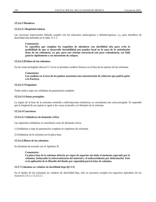 230 GACETA OFICIAL DE LA CIUDAD DE MÉXICO 7 de julio de 2020
12.2.6.3 Miembros
12.2.6.3.1 Requisitos básicos
Las secciones transversales deberán cumplir con las relaciones ancho/grueso o diámetro/grueso, λda, para miembros de
ductilidad alta definidas en la tabla 12.1.2.
Comentario:
Se especifica que cumplan los requisitos de miembros con ductilidad alta para evita la
posibilidad de que se desarrolle inestabilidad por pandeo local en la zona de la articulación
(base de las columnas), ya que, para este sistema estructural con poca redundancia, esa falla
guiaría rápidamente a un mecanismo de colapso.
12.2.6.3.2Patines de las columnas
En las zonas protegidas (Inciso12.1.6) no se permiten cambios bruscos en el área de los patines de las columnas.
Comentario:
Los cambios en el área de los patines ocasionan una concentración de esfuerzos que podría guiar
a la fractura.
12.2.6.3.3 Empalmes
Todos serán a tope con soldadura de penetración completa.
12.2.6.3.4 Zonas protegidas
La región de la base de la columna sometida a deformaciones inelásticas se considerará una zona protegida. Se supondrá
que la longitud de esa región es igual a dos veces el peralte o el diámetro de la columna.
12.2.6.4 Conexiones
12.2.6.4.1 Soldaduras de demanda crítica
Las siguientes soldaduras se consideran como de demanda crítica.
1) Soldaduras a tope de penetración completa en empalmes de columnas
2) Soldaduras de la columna con la placa base
12.2.6.4.2Bases de las columnas
Se diseñarán de acuerdo con el Apéndice B.
Comentario:
La placa base de la columna debería ser capaz de soportar sin daño el momento esperado por la
columna, incluyendo la sobreresistencia del material y el endurecimiento por deformación. Esto
es la aplicación de la filosofía del diseño por capacidad para la base de columna.
12.2.7 Columnas en voladizo de ductilidad baja (Q=1.5)
En el diseño de las columnas en voladizo de ductilidad baja, sólo es necesario cumplir los requisitos aplicables de los
incisos12.2.6.1 y 12.2.6.2.1.
 