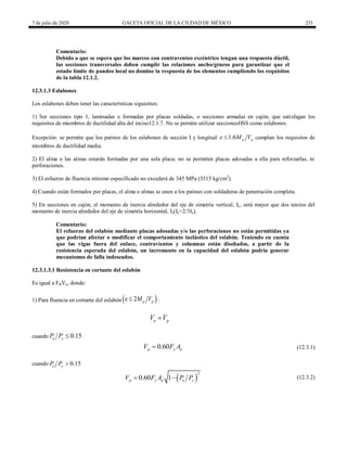 7 de julio de 2020 GACETA OFICIAL DE LA CIUDAD DE MÉXICO 233
Comentario:
Debido a que se espera que los marcos con contraventeo excéntrico tengan una respuesta dúctil,
las secciones transversales deben cumplir las relaciones ancho/grueso para garantizar que el
estado límite de pandeo local no domine la respuesta de los elementos cumpliendo los requisitos
de la tabla 12.1.2.
12.3.1.3 Eslabones
Los eslabones deben tener las características siguientes:
1) Ser secciones tipo 1, laminadas o formadas por placas soldadas, o secciones armadas en cajón, que satisfagan los
requisitos de miembros de ductilidad alta del inciso12.1.7. No se permite utilizar seccionesHSS como eslabones.
Excepción: se permite que los patines de los eslabones de sección I y longitud 1.6 p p
e M V
 cumplan los requisitos de
miembros de ductilidad media.
2) El alma o las almas estarán formadas por una sola placa; no se permiten placas adosadas a ella para reforzarlas, ni
perforaciones.
3) El esfuerzo de fluencia mínimo especificado no excederá de 345 MPa (3515 kg/cm2
).
4) Cuando están formados por placas, el alma o almas se unen a los patines con soldaduras de penetración completa.
5) En secciones en cajón, el momento de inercia alrededor del eje de simetría vertical, Iy, será mayor que dos tercios del
momento de inercia alrededor del eje de simetría horizontal, Ix(Iy>2/3Ix).
Comentario:
El refuerzo del eslabón mediante placas adosadas y/o las perforaciones no están permitidas ya
que podrían afectar o modificar el comportamiento inelástico del eslabón. Teniendo en cuenta
que las vigas fuera del enlace, contravientos y columnas están diseñados, a partir de la
resistencia esperada del eslabón, un incremento en la capacidad del eslabón podría generar
mecanismos de falla indeseados.
12.3.1.3.1 Resistencia en cortante del eslabón
Es igual a FRVn, donde:
1) Para fluencia en cortante del eslabón  
e 2 p p
M V
 :
n p
V V

cuando 0.15
u y
P P 
(12.3.1)
0.60
p y a
V F A
 (12.3.1)
cuando 0.15
u y
P P 
(12.3.2)
 
2
0.60 1
p y a u y
V F A P P
  (12.3.2)
 