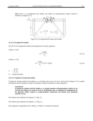 7 de julio de 2020 GACETA OFICIAL DE LA CIUDAD DE MÉXICO 235
Nota: Previo a la plastificación del eslabón, este tendrá un comportamiento elástico similar al
ilustrado en la figura 12.3.2.
Figura 12.3.2 Comportamiento elástico del eslabón
12.3.1.3.2 Longitud del eslabón
Si Pu/Py>0.15 la longitud del eslabón está limitada por los valores siguientes:
cuando 0.5
 
(12.3.5)
1.6 p
p
M
e
V
 (12.3.5)
cuando 0.5
 
(12.3.6)
 
1.6
1.15 0.3
p
p
M
e
V

  (12.3.6)
ρ
u y
u p
P P
V V

Vu cortante de diseño
12.3.1.3.3 Ángulo de rotación del eslabón
El ángulo de rotación inelástica del eslabón, γp, es el ángulo entre su eje y los de la viga fuera de él (figura 12.3.3), cuando
la distorsión total del entrepiso es igual a la de diseño; no debe exceder de los valores siguientes:
Comentario:
El ángulo de rotación total del eslabón γp se calcula tomando el desplazamiento relativo de un
extremo del eslabón con respecto al otro y dividiéndolo entre su longitud. El cumplimiento de
los siguientes límites asegura el comportamiento satisfactorio del eslabón ante demandas
sísmicas severas.
0.08 radianes para eslabones de longitud 1.6 p p
e M V

0.02 radianes para eslabones de longitud 2.6 p p
e M V

Para longitudes comprendidas entre 1.6Mp/Vp y 2.6Mp/Vp se interpola linealmente.
 