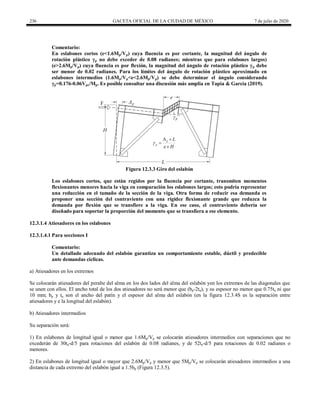 236 GACETA OFICIAL DE LA CIUDAD DE MÉXICO 7 de julio de 2020
Comentario:
En eslabones cortos (e<1.6Mp/Vp) cuya fluencia es por cortante, la magnitud del ángulo de
rotación plástico γp no debe exceder de 0.08 radianes; mientras que para eslabones largos)
(e>2.6Mp/Vp) cuya fluencia es por flexión, la magnitud del ángulo de rotación plástico γp debe
ser menor de 0.02 radianes. Para los límites del ángulo de rotación plástico aproximado en
eslabones intermedios (1.6Mp/Vp<e<2.6Mp/Vp) se debe determinar el ángulo considerando
γp=0.176-0.06Vpe/Mp. Es posible consultar una discusión más amplia en Tapia & García (2019).
Figura 12.3.3 Giro del eslabón
Los eslabones cortos, que están regidos por la fluencia por cortante, transmiten momentos
flexionantes menores hacia la viga en comparación los eslabones largos; esto podría representar
una reducción en el tamaño de la sección de la viga. Otra forma de reducir esa demanda es
proponer una sección del contraviento con una rigidez flexionante grande que reduzca la
demanda por flexión que se transfiere a la viga. En ese caso, el contraviento debería ser
diseñado para soportar la proporción del momento que se transfiera a ese elemento.
12.3.1.4 Atiesadores en los eslabones
12.3.1.4.1 Para secciones I
Comentario:
Un detallado adecuado del eslabón garantiza un comportamiento estable, dúctil y predecible
ante demandas cíclicas.
a) Atiesadores en los extremos
Se colocarán atiesadores del peralte del alma en los dos lados del alma del eslabón yen los extremos de las diagonales que
se unen con ellos. El ancho total de los dos atiesadores no será menor que (bp-2ta), y su espesor no menor que 0.75ta ni que
10 mm; bp y ta son el ancho del patín y el espesor del alma del eslabón (en la figura 12.3.4S es la separación entre
atiesadores y e la longitud del eslabón).
b) Atiesadores intermedios
Su separación será:
1) En eslabones de longitud igual o menor que 1.6Mp/Vp se colocarán atiesadores intermedios con separaciones que no
excederán de 30ta-d/5 para rotaciones del eslabón de 0.08 radianes, y de 52ta-d/5 para rotaciones de 0.02 radianes o
menores.
2) En eslabones de longitud igual o mayor que 2.6Mp/Vp y menor que 5Mp/Vp se colocarán atiesadores intermedios a una
distancia de cada extremo del eslabón igual a 1.5bp (Figura 12.3.5).
 