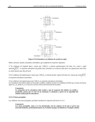 238 GACETA OFICIAL DE LA CIUDAD DE MÉXICO 7 de julio de 2020
Figura 12.3.6Atiesadores en eslabones de sección en cajón
Deben colocarse, además, atiesadores intermedios, que cumplirán los requisitos siguientes:
1) En eslabones de longitud igual o menor que 1.6Mp/Vp y relación peralte/espesor del alma, h/ta, mayor o igual
que0.64 y
E F , se requieren atiesadores de peralte total, colocados en un lado de cada alma. Las separaciones entre ellos
no serán mayores que 20ta-(d-2tp)/8.
2) Los eslabones de longitud igual o menor que 1.6Mp/Vp, y relación peralte/ espesor del alma, h/ta, menor que 0.64 y
E F
no requieren atiesadores intermedios.
3) Los eslabones de longitud mayor que1.6Mp/Vp no requieren atiesadores intermedios.
Los atiesadores intermedios deben ser de peralte completo, soldados al alma con soldaduras de filete que resistan una fuerza
igual a Fyat Aat donde Aat es el área de la sección transversal horizontal del atiesador.
Comentario:
La colocación de los atiesadores debe ayudar a que la respuesta del eslabón sea estable y
predecible, puesto que el resto de los elementos se diseñaría a partir de la capacidad del
eslabón, incluyendo los atiesadores.
12.3.1.5 Zonas protegidas
Los eslabones son zonas protegidas, que deben satisfacer los requisitos del inciso12.1.6.2.
Comentario:
Las zonas protegidas, como ya se ha mencionado, son las regiones en las que se prevé una
incursión inelástica, predominantemente en el eslabón (aunque no limitativo). Cualquier adición
 