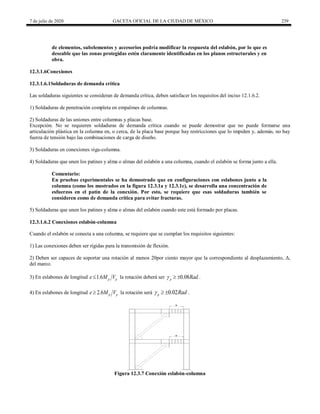 7 de julio de 2020 GACETA OFICIAL DE LA CIUDAD DE MÉXICO 239
de elementos, subelementos y accesorios podría modificar la respuesta del eslabón, por lo que es
deseable que las zonas protegidas estén claramente identificadas en los planos estructurales y en
obra.
12.3.1.6Conexiones
12.3.1.6.1Soldaduras de demanda crítica
Las soldaduras siguientes se consideran de demanda crítica, deben satisfacer los requisitos del inciso 12.1.6.2.
1) Soldaduras de penetración completa en empalmes de columnas.
2) Soldaduras de las uniones entre columnas y placas base.
Excepción. No se requieren soldaduras de demanda crítica cuando se puede demostrar que no puede formarse una
articulación plástica en la columna en, o cerca, de la placa base porque hay restricciones que lo impiden y, además, no hay
fuerza de tensión bajo las combinaciones de carga de diseño.
3) Soldaduras en conexiones viga-columna.
4) Soldaduras que unen los patines y alma o almas del eslabón a una columna, cuando el eslabón se forma junto a ella.
Comentario:
En pruebas experimentales se ha demostrado que en configuraciones con eslabones junto a la
columna (como los mostrados en la figura 12.3.1a y 12.3.1c), se desarrolla una concentración de
esfuerzos en el patín de la conexión. Por esto, se requiere que esas soldaduras también se
consideren como de demanda crítica para evitar fracturas.
5) Soldaduras que unen los patines y alma o almas del eslabón cuando este está formado por placas.
12.3.1.6.2 Conexiones eslabón-columna
Cuando el eslabón se conecta a una columna, se requiere que se cumplan los requisitos siguientes:
1) Las conexiones deben ser rígidas para la transmisión de flexión.
2) Deben ser capaces de soportar una rotación al menos 20por ciento mayor que la correspondiente al desplazamiento, Δ,
del marco.
3) En eslabones de longitud 1.6 p p
e M V
 la rotación deberá ser 0.08
p Rad
   .
4) En eslabones de longitud 2.6 p p
e M V
 la rotación será 0.02
p Rad
   .
e
e
Figura 12.3.7 Conexión eslabón-columna
 
