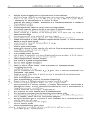 24 GACETA OFICIAL DE LA CIUDAD DE MÉXICO 7 de julio de 2020
Ubs coeficiente de reducción, para determinar la resistencia de ruptura en bloque por cortante
u relación entre la carga axial de diseño producida por cargas muertas y constantes, y la carga axial de diseño total
producida por cargas muertas y vivas; no debe ser mayor que 1.0; se define en las Normas Técnicas
Complementarias para Diseño y Construcción de Estructuras de Concreto.
V cortante que deben resistir los montantes y sus conexiones de los elementos perpendiculares a los principales en
elementos para armar miembros
VR resistencia de diseño en cortante
VTR resistencia en cortante de la superficie de concreto-acero de una columna compuesta
VTu fuerza última de cortante que actúa en la superficie de concreto-acero de una columna compuesta
Va resistencia en cortante del perfil de acero estructural de una columna compuesta
Vap cortante ocasionado por la formación de una articulación plástica en un marco rígido, que considera la
sobrerresistencia del material
Vc resistencia en cortante de la sección de concreto de una columna compuesta
Vc1 la menor de las resistencias en cortante disponibles de los paneles del alma adyacentes a un atiesador
Vc2 la menor de las resistencias en cortante disponibles de los paneles del alma adyacentes a un atiesador considerando
la acción del campo de tensión diagonal
Vfv cortante ocasionado al alcanzarse la resistencia en flexión de una viga
Vn resistencia nominal en cortante
Vp cortante de plastificación del eslabón
Vr la mayor de las resistencias en cortante requeridas en los paneles del alma adyacentes a un atiesador; resistencia en
cortante del acero de refuerzo de una columna compuesta
Vu resistencia requerida en cortante
Wi carga gravitacional que actúa en el nivel i
w ancho de la placa de una conexión; ancho de una cubreplaca; tamaño nominal de soldadura de filete de contorno o
refuerzo, en su caso, en la dirección del espesor de la placa en tensión
w suma de cargas gravitacionales por unidad de longitud
wr ancho medio de las nervaduras de una lámina acanalada
Xr factor para calcular la longitud característica Lr
Xu factor para calcular la longitud característica Lu
xo, yo distancia del centro de torsión al centroide a lo largo de un sistema de ejes centroidales y principales
x
̄ excentricidad de una conexión
Y longitud de aplastamiento del concreto
Yt ajuste para la comparación de las cantidades FuAnp y FyApt para el cálculo de la resistencia nominal en flexión de
vigas laminadas y trabes armadas
y distancia del centroide del área efectiva de la losa de concreto al eje neutro elástico de una sección compuesta
Z módulo de sección plástico
Zc módulo de sección plástico de una columna
Zb módulo de sección plástico del miembro del alma alrededor del eje de flexión
Zo distancia a lo largo del eje Z del centro de cortante con respecto al centroide de un ángulo
Zx, Zy módulos de sección plástico para flexión alrededor de los ejes X y Y, respectivamente
α ángulo de inclinación de las diagonales con respecto a la horizontal; ángulo de fluencia del alma de un muro de
placa medido con respecto a la vertical; ángulo de las líneas más cortas entre centros de agujeros de un muro de
placa perforado, con respecto a la vertical, grados
αi relación de la amplitud de esfuerzo i, respecto a la amplitud máxima
β factor de reducción para calcular la longitud efectiva de una soldadura de filete
β factor de ajuste de la resistencia en compresión de un contraventeo restringido al pandeo
β cociente del diámetro de la diagonal o montante entre el de la cuerda, para miembros HSS circulares; cociente del
ancho de la diagonal o montante entre el de la cuerda, para HSS rectangulares
βef relación efectiva de anchos, suma de los perímetros de los dos elementos del alma en conexiones tipo K dividida
entre ocho veces el ancho de la cuerda
βw propiedad de la sección de ángulos de lados desiguales
γ relación de esbeltez de la cuerda
γp ángulo de rotación inelástico del eslabón, radianes
Δ, ΔOH, Δx desplazamiento horizontal relativo de primer orden de los niveles que limitan un entrepiso
δ relación entre la gravedad y la deflexión máxima, s-
²
 
