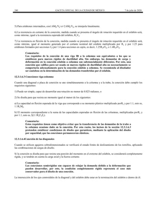 240 GACETA OFICIAL DE LA CIUDAD DE MÉXICO 7 de julio de 2020
5) Para eslabones intermedios, con1.6Mp/Vp<e<2.6Mp/Vp, se interpola linealmente.
6) La resistencia en cortante de la conexión, medida cuando se presenta el ángulo de rotación requerido en el eslabón será,
como mínimo, igual a la resistencia esperada del eslabón, RyVn.
7) La resistencia en flexión de la conexión, medida cuando se presenta el ángulo de rotación requerido en el eslabón será,
como mínimo, igual al momento generado por el cortante nominal del eslabón multiplicado por Ry y por 1.25 para
eslabones formados por secciones I y por 1.4 para secciones en cajón, es decir, 1.25RyeVp, o 1.4RyeVp.
Comentario:
Los requisitos de la conexión de una viga IR a la columna son equivalentes a los que se
establecen para marcos rígidos de ductilidad alta. Sin embargo, las demandas de carga y
deformación en la conexión eslabón a columna son substancialmente diferentes. Por esto, una
conexión que califica para ser usada en marcos rígidos de ductilidad alta no necesariamente se
comportaría adecuadamente para la conexión eslabón a columna. Se recomienda al diseñador
ser cauteloso en la determinación de las demandas transferidas por el eslabón.
12.3.1.6.3 Conexiones viga-columna
Cuando una diagonal o placa de conexión se une simultáneamente a la columna y a la trabe, la conexión debe cumplir los
requisitos siguientes:
1) Puede ser simple, capaz de desarrollar una rotación no menor de 0.025 radianes, o
2) Se diseña para que resista un momento igual al menor de los siguientes:
a) La capacidad en flexión esperada de la viga que corresponde a su momento plástico multiplicado porRy y por 1.1, esto es,
1.1RyMp.
b) El momento correspondiente a la suma de las capacidades esperadas en flexión de las columnas, multiplicadas porRy y
por 1.1, esto es, Σ(1.1RyFyZc).
Comentario:
Estos requisitos tienen como objetivo evitar que la transferencia de las demandas de la trabe a
la columna ocasione daño en la conexión. Por esta razón, los incisos de la sección 12.3.1.6.3
pretenden establecer condiciones de diseño que garanticen, mediante la aplicación del diseño
por capacidad, que las conexiones permaneceran elásticas.
12.3.1.6.4Conexión de las diagonales
Cuando se utilicen agujeros sobredimensionados se verificará el estado límite de deslizamiento de los tornillos, aplicando
las combinaciones de cargas de diseño.
Si la conexión se diseña para que resista una porción del momento en el extremo del eslabón, se considerará completamente
rígida, y se tendrán en cuenta la carga axial y la fuerza cortante.
Comentario:
Las conexiones semirrígidas son capaces de relajar la demanda debido a la deformación que
pueden desarrollar, por esto, la condición completamente rígida representa el caso más
conservador para el diseño de una conexión.
La intersección de los ejes centroidales de la diagonal y del eslabón debe estar en la terminación del eslabón o dentro de él.
 