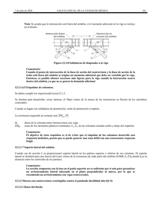 7 de julio de 2020 GACETA OFICIAL DE LA CIUDAD DE MÉXICO 241
Nota: Se acepta que la intersección esté fuera del eslabón, si el momento adicional en la viga se incluye
en el diseño.
Figura 12.3.8 Soldaduras de diagonales a la viga
Comentario:
Cuando el punto de intersección de la línea de acción del contraviento y la línea de acción de la
trabe está fuera del eslabón se origina un momento adicional que debe ser resistido por la viga.
Entonces, es posible obtener secciones más ligeras para la viga cuando la intersección ocurre
dentro del eslabón, ya que no se genera la demanda adicional
12.3.1.6.5 Empalmes de columnas.
Se deben cumplir los requisitosdel inciso12.1.5.
Se diseñan para desarrollar, como mínimo, el 50por ciento de la menor de las resistencias en flexión de los miembros
conectados.
Cuando se hagan con soldaduras de penetración, serán de penetración completa.
La resistencia requerida en cortante será pc c
M H

Hc altura de la columna entre intersecciones con vigas
ΣMpc suma de los momentos plásticos nominales, Fyc Zc, de las columnas situadas arriba y abajo del empalme
Comentario:
El objetivo de estos requisitos es el de evitar que el empalme de las columnas desarrolle una
respuesta inelástica, puesto que se puede generar una zona débil con una consecuente respuesta
frágil.
12.3.1.7 Soporte lateral del eslabón
Cuando sea de sección I, se proporcionará soporte lateral en los patines superior e inferior de sus extremos. El soporte
lateral se diseñará para una fuerza del 6 por ciento de la resistencia de cada patín del eslabón (0.06Ry Fy Z/ho,donde hoes la
distancia entre los centroides de los patines).
Comentario:
La sección compuesta con la losa en el patín superior no es suficiente por sí sola para garantizar
un arriostramiento lateral adecuado en el plano perpendicular al marco, por lo que se
recomienda un arriostramiento con vigas transversales.
12.3.2 Marcos con contraventeos restringidos contra el pandeode ductilidad alta (Q=4)
12.3.2.1 Bases del diseño
 