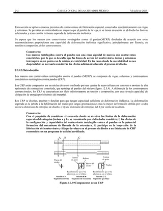 242 GACETA OFICIAL DE LA CIUDAD DE MÉXICO 7 de julio de 2020
Esta sección se aplica a marcos provistos de contraventeos de fabricación especial, conectados concéntricamente con vigas
y columnas. Se permiten excentricidades no mayores que el peralte de la viga, si se tienen en cuenta en el diseño las fuerzas
adicionales y si no cambia la fuente esperada de deformación inelástica.
Se espera que los marcos con contravientos restringidos contra el pandeo(MCRP) diseñados de acuerdo con estas
recomendaciones proporcionen una capacidad de deformación inelástica significativa, principalmente por fluencia, en
tensión o compresión, de los contraventeos.
Comentario:
Los marcos restringidos contra el pandeo son una clase especial de marcos con contraventeo
concéntrico, por lo que es deseable que las líneas de acción del contraviento, trabes y columnas
intercepten en un punto con la mínima excentricidad. En los casos donde la excentricidad no sea
despreciable, es necesario considerar los efectos adicionales durante el proceso de diseño.
12.3.2.2Introducción
Los marcos con contraventeos restringidos contra el pandeo (MCRP), se componen de vigas, columnas y contraventeos
concéntricos restringidos contra pandeo (CRP).
Los CRP están compuestos por un núcleo de acero confinado por una camisa de acero rellena con concreto o mortero de alta
resistencia de contracción controlada, que restringe el pandeo del núcleo (figura 12.3.9). A diferencia de los contraventeos
convencionales, los CRP se caracterizan por fluir indistintamente en tensión o compresión, con una elevada capacidad de
disipación de energía por histéresis del material.
Los CRP se diseñan, prueban y detallan para que tengan capacidad suficiente de deformación inelástica. La deformación
esperada es la debida a la deformación del marco por cargas gravitacionales más la mayor deformación debida por: a) dos
veces la distorsión de entrepiso de diseño; o b) una distorsión de entrepiso del 2 por ciento de su altura.
Comentario:
Con el propósito de considerar el escenario donde se excedan los límites de la deformación
esperada del entrepiso (incisos a y b), se recomienda que el diseñador considere: i) los efectos de
la configuración y capacidades del contraviento restringido contra el pandeo en la potencial
formación del mecanismo de fluencia de la estructura, ii) participe en la inspección de la
fabricación del contraviento y iii) que involucre en el proceso de diseño a un fabricante de CRP
reconocido con un programa de calidad certificado.
Figura 12.3.9Componentes de un CRP
 