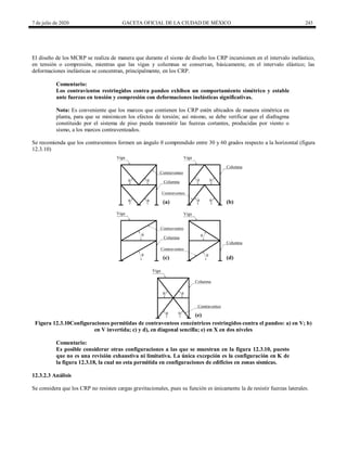 7 de julio de 2020 GACETA OFICIAL DE LA CIUDAD DE MÉXICO 243
El diseño de los MCRP se realiza de manera que durante el sismo de diseño los CRP incursionen en el intervalo inelástico,
en tensión o compresión, mientras que las vigas y columnas se conservan, básicamente, en el intervalo elástico; las
deformaciones inelásticas se concentran, principalmente, en los CRP.
Comentario:
Los contravientos restringidos contra pandeo exhiben un comportamiento simétrico y estable
ante fuerzas en tensión y compresión con deformaciones inelásticas significativas.
Nota: Es conveniente que los marcos que contienen los CRP estén ubicados de manera simétrica en
planta, para que se minimicen los efectos de torsión; así mismo, se debe verificar que el diafragma
constituido por el sistema de piso pueda transmitir las fuerzas cortantes, producidas por viento o
sismo, a los marcos contraventeados.
Se recomienda que los contraventeos formen un ángulo θ comprendido entre 30 y 60 grados respecto a la horizontal (figura
12.3.10)
Figura 12.3.10Configuraciones permitidas de contraventeos concéntricos restringidos contra el pandeo: a) en V; b)
en V invertida; c) y d), en diagonal sencilla; e) en X en dos niveles
Comentario:
Es posible considerar otras configuraciones a las que se muestran en la figura 12.3.10, puesto
que no es una revisión exhaustiva ni limitativa. La única excepción es la configuración en K de
la figura 12.3.18, la cual no esta permitida en configuraciones de edificios en zonas sísmicas.
12.3.2.3 Análisis
Se considera que los CRP no resisten cargas gravitacionales, pues su función es únicamente la de resistir fuerzas laterales.
 