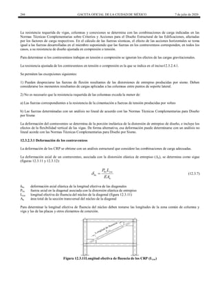 244 GACETA OFICIAL DE LA CIUDAD DE MÉXICO 7 de julio de 2020
La resistencia requerida de vigas, columnas y conexiones se determina con las combinaciones de carga indicadas en las
Normas Técnicas Complementarias sobre Criterios y Acciones para el Diseño Estructural de las Edificaciones, afectadas
por los factores de carga respectivos. En el cálculo de las fuerzas sísmicas, el efecto de las acciones horizontales se toma
igual a las fuerzas desarrolladas en el miembro suponiendo que las fuerzas en los contraventeos corresponden, en todos los
casos, a su resistencia de diseño ajustada en compresión o tensión.
Para determinar si los contraventeos trabajan en tensión o compresión se ignoran los efectos de las cargas gravitacionales.
La resistencia ajustada de los contraventeos en tensión o compresión es la que se indica en el inciso12.3.2.4.1.
Se permiten las excepciones siguientes:
1) Pueden despreciarse las fuerzas de flexión resultantes de las distorsiones de entrepiso producidas por sismo. Deben
considerarse los momentos resultantes de cargas aplicadas a las columnas entre puntos de soporte lateral.
2) No es necesario que la resistencia requerida de las columnas exceda la menor de:
a) Las fuerzas correspondientes a la resistencia de la cimentación a fuerzas de tensión producidas por volteo
b) Las fuerzas determinadas con un análisis no lineal de acuerdo con las Normas Técnicas Complementarias para Diseño
por Sismo
La deformación del contraventeo se determina de la porción inelástica de la distorsión de entrepiso de diseño, e incluye los
efectos de la flexibilidad vertical de las vigas. De forma alternativa, esa deformación puede determinarse con un análisis no
lineal acorde con las Normas Técnicas Complementarias para Diseño por Sismo.
12.3.2.3.1 Deformación de los contraventeos
La deformación de los CRP se obtiene con un análisis estructural que considere las combinaciones de carga adecuadas.
La deformación axial de un contraventeo, asociada con la distorsión elástica de entrepiso (Δx), se determina como sigue
(figuras 12.3.11 y 12.3.12):
(12.3.7)
bx ysc
bx
n
P L
EA
  (12.3.7)
δbx deformación axial elástica de la longitud efectiva de las diagonales
Pbx fuerza axial en la diagonal asociada con la distorsión elástica de entrepiso
Lysc longitud efectiva de fluencia del núcleo de la diagonal (figura 12.3.11)
An área total de la sección transversal del núcleo de la diagonal
Para determinar la longitud efectiva de fluencia del núcleo deben restarse las longitudes de la zona común de columna y
viga y las de las placas y otros elementos de conexión.
Figura 12.3.11Longitud efectiva de fluencia de los CRP (Lysc)
 