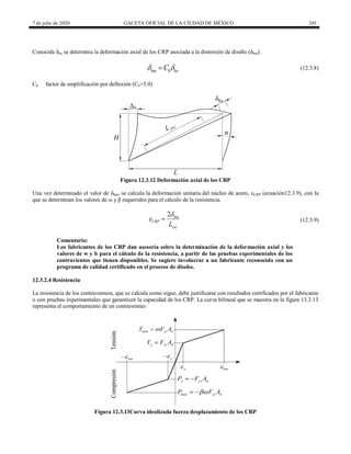 7 de julio de 2020 GACETA OFICIAL DE LA CIUDAD DE MÉXICO 245
Conocida δbx se determina la deformación axial de los CRP asociada a la distorsión de diseño (δbm).
(12.3.8)
bm b bx
C
 
 (12.3.8)
Cb factor de amplificación por deflexión (Cb=5.0)
Figura 12.3.12 Deformación axial de los CRP
Una vez determinado el valor de δbm, se calcula la deformación unitaria del núcleo de acero, εCRP (ecuación12.3.9), con la
que se determinan los valores de ω y β requeridos para el cálculo de la resistencia.
(12.3.9)
2 bm
CRP
syc
L

  (12.3.9)
Comentario:
Los fabricantes de los CRP dan asesoría sobre la determinación de la deformación axial y los
valores de w y b para el cálculo de la resistencia, a partir de las pruebas experimentales de los
contravientos que tienen disponibles. Se sugiere involucrar a un fabricante reconocido con un
programa de calidad certificado en el proceso de diseño.
12.3.2.4 Resistencia
La resistencia de los contraventeos, que se calcula como sigue, debe justificarse con resultados certificados por el fabricante
o con pruebas experimentales que garanticen la capacidad de los CRP. La curva bilineal que se muestra en la figura 13.3.13
representa el comportamiento de un contraventeo.
Figura 12.3.13Curva idealizada fuerza desplazamiento de los CRP
 