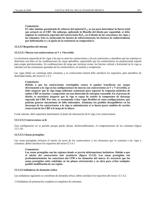 7 de julio de 2020 GACETA OFICIAL DE LA CIUDAD DE MÉXICO 247
Comentario:
El valor mínimo garantizado de esfuerzo del material Fyi, se usa para determinar la fuerza total
que actuará en el CRP. Sin embargo, aplicando la filosofía del diseño por capacidad, se debe
emplear la resistencia esperada del contraviento RyFyi en el diseño de las conexiones, las vigas y
las columnas. Esto es, incluyendo las fuentes de sobreresistencia, los factores de endurecimiento
por deformación w y el ajuste de la resistencia en compresión b.
12.3.2.5 Requisitos del sistema
12.3.2.5.1 Marcos con contraventeos en V y Vinvertida
La resistencia requerida de las vigas a las que se unen los contraventeos y de sus conexiones y miembros que las soportan se
determina con base en las combinaciones de carga aplicables, suponiendo que los contraventeos no proporcionan soporte
para cargas gravitacionales. En combinaciones de carga que incluyen sismo, las fuerzas vertical y horizontal en la viga se
calculan con las resistencias ajustadas de los contraventeos, en tensión y compresión.
Las vigas deben ser continuas entre columnas y su contraventeo lateral debe satisfacer los requisitos, para miembros de
ductilidad media, del inciso12.1.2.3.
Comentario:
Debido a que los contravientos restringidos contra el pandeo transfieren sus cargas
directamente a la viga en las configuraciones de marcos con contravientos en V y V invertida, se
debe asegurar que la viga tenga suficiente resistencia para soportar la respuesta inelástica de
ambos CRP en tensión y compresión con una distorsión de entrepiso razonable. En el proceso de
diseño, se necesitara asegurar que la viga es capaz de resistir la componente de descarga
esperada del CRP. Por esto, se recomienda evitar vigas flexibles en estas configuraciones, que
podrían generar mecanismos de falla indeseados. Asimismo, los posibles desequilibrios en las
descargas de los contravientos a la viga se minimizarían si se hacen pocos cambios de sección
transversal de los CRP a lo largo de la altura.
Como mínimo, debe soportarse lateralmente el punto de intersección de la viga y los contraventeos.
12.3.2.5.2 Contraventeos en K
Esta configuración no se permite porque puede afectar, desfavorablemente, el comportamiento de las columnas (figura
12.3.18).
12.3.2.5.3 Zonas protegidas
Las zonas protegidas incluyen el núcleo de acero de los contraventeos y los elementos que lo conectan a las vigas y
columnas; deben satisfacer los requisitos del inciso12.1.6.1.
Comentario:
Las zonas protegidas son las regiones donde se prevén deformaciones inelásticas. Debido a que
el núcleo del contraviento está recubierto (figura 12.3.9). Las zonas protegidas son
predominantemente las conexiones del CPR a los elementos del marco. Es necesario que las
zonas protegidas estén señaladas en los planos estructurales y en obra para evitar cualquier
posible modificación de esa región.
12.3.2.6 Soldaduras de demanda crítica
Las soldaduras siguientes se consideran de demanda crítica; deben satisfacer los requisitos del inciso 12.1.6.2.
1) Soldaduras de penetración completa en empalmes de columnas.
 