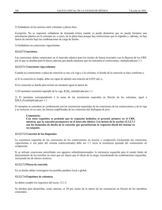 248 GACETA OFICIAL DE LA CIUDAD DE MÉXICO 7 de julio de 2020
2) Soldaduras en las uniones entre columnas y placas base.
Excepción. No se requieren soldaduras de demanda crítica cuando se puede demostrar que no puede formarse una
articulación plástica en la columna en, o cerca, de la placa base porque hay restricciones que lo impiden y, además, no hay
fuerza de tensión bajo las combinaciones de carga de diseño.
3) Soldaduras en conexiones vigacolumna.
12.3.2.7 Conexiones
Las conexiones deben conservarse en el intervalo elástico para los niveles de fuerza asociados con la fluencia de los CRP;
por lo que se diseñan para la fuerza máxima que puede esperarse que les transmita el contraventeo, multiplicada por 1.1.
12.3.2.7.1 Conexiones viga-columna
Cuando un contraventeo o placa de conexión se une a la viga y a la columna, el diseño de la conexión se hace conforme a:
a) Si la conexión es simple, debe ser capaz de admitir una rotación de 0.025 rad; o,
b) La conexión se diseña para resistir un momento igual al menor de:
1) El momento resistente esperado de la viga, RyMp, multiplicado por 1.1.
2) El momento correspondiente a la suma de las resistencias esperadas en flexión de las columnas, igual a
Σ(RyFyZ),multiplicada por 1.1.
El momento se considera en combinación con las resistencias requeridas de las conexiones de los contraventeos y de la viga
y se incluyen, en su caso, las fuerzas amplificadas de los colectores del diafragma de piso.
Comentario:
Con estos requisitos se pretende que la respuesta inelástica se presente primero en el CRP,
mientras que la conexión permanezca en el intervalo elástico. Los incisos de la sección 12.3.2.7.1
son las demandas de diseño de la conexión que garantizarían la respuesta dúctil del sistema en
su conjunto.
12.3.2.7.2 Conexión de las diagonales
La resistencia requerida de las conexiones de los contraventeos en tensión o compresión (incluyendo las conexiones
vigacolumna si son parte del sistema contraventeado) debe ser 1.1 veces la resistencia ajustada del contraventeo en
compresión.
Si se utilizan conexiones atornilladas con agujeros sobredimensionados, la resistencia requerida para el estado límite de
deslizamiento de los tornillos no tiene que ser mayor que el efecto de la carga, considerando las combinaciones requeridas,
incluyendo las de efectos sísmicos.
12.3.2.7.3 Placas de conexión
En su diseño deben investigarse los posibles pandeos local o global.
12.3.2.7.4 Empalmes de columnas
Se deben cumplir los requisitos del inciso 12.1.5.
Se diseñan para desarrollar, como mínimo, el 50 por ciento de la menor de las resistencias en flexión de los miembros
conectados.
 
