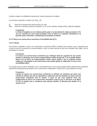 7 de julio de 2020 GACETA OFICIAL DE LA CIUDAD DE MÉXICO 249
Cuando se hagan con soldaduras de penetración, serán de penetración completa.
La resistencia requerida en cortante será pc c
M H

Hc altura de la columna entre intersecciones con vigas
ΣMpc suma de los momentos plásticos nominales, Fyc Zc, de las columnas situadas arriba y abajo del empalme
Comentario:
La falla del empalme en una columna podría guiar a un mecanismo de colapso prematuro. Por
esto, los requisitos de esta sección pretenden evitar el daño en el empalme colocándolo en la
posición menos vulnerable y estableciendo las demandas de diseño.
12.3.3 Marcos con contraventeos concéntricos de ductilidad alta (Q=3)
12.3.3.1 Diseño
Esta sección es aplicable a marcos con contraventeos concéntricos (MCC) formados por columnas, vigas y diagonales que
se unen al resto de la estructura sin excentricidades, es decir, en cada conexión los ejes de los miembros que llegan a ella se
interceptan en un punto.
Comentario:
Los marcos con contraventeos concéntricos que satisfagan todos los requisitos de esta sección
pueden ser diseñados con un factor comportamiento sísmico de hasta Q=3. No es posible diseñar
marcos con un factor de comportamiento sísmico mayor debido a que la respuesta estaría
regida por el desempeño de los contravientos ante pandeo global en compresión, la cual es una
inestabilidad súbita.
Se considera que los marcos diseñados con las recomendaciones de esta sección pueden admitir deformaciones inelásticas
importantes principalmente por pandeo de los contraventeos comprimidos y fluencia de los que trabajan en tensión.
Comentario:
Cuando los marcos con contraventeos concéntricos se diseñan con elementos que tienen una
relación de esbeltez muy alta, la capacidad en compresión esta muy limitada, de manera que los
contravientos trabajarían sólo en tensión. A pesar de que estos pudieran tener una
configuración de marcos con contraventeo concéntrico como las que se muestran en la figura
12.3.14; en ningún caso se consideran como sistemas dúctiles. Se discuten más detalles en la
sección 12.3.5.
 