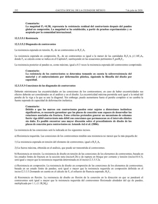 252 GACETA OFICIAL DE LA CIUDAD DE MÉXICO 7 de julio de 2020
Comentario:
La magnitud PC=0.3Rc representa la resistencia residual del contraviento después del pandeo
global en compresión. La magnitud se ha establecido, a partir de pruebas experimentales y es
aceptada por la comunidad internacional.
12.3.3.5.1 Resistencia
12.3.3.5.2 Diagonales de contraventeo
La resistencia esperada en tensión, Rt, de un contraventeo es RyFyAt.
La resistencia esperada en compresión, Rc, de un contraventeo es igual a la menor de las cantidades RyFyAt y1.14FnAt,
donde Fn se calcula como se indica en el Capítulo5, sustituyendo en las ecuaciones pertinentes FyporRyFy.
La resistencia posterior al pandeo es, como máximo, igual a 0.3 veces la resistencia esperada del contraventeo comprimido.
Comentario:
La resistencia de los contravientos se determina tomando en cuenta la sobrerresistencia del
material y el endurecimiento por deformación plástica, siguiendo la filosofía del diseño por
capacidad.
12.3.3.5.3 Conexiones de las diagonales de contraventeo
Deberán minimizarse las excentricidades en las conexiones de los contraventeos; en caso de haber excentricidades sus
efectos deberán ser considerados en el análisis y en el diseño. La excentricidad máxima permitida será igual a la mitad del
peralte de la viga a la que se une la diagonal. Sin embargo, puede aumentarse hasta el peralte completo si no cambia la
fuente esperada de capacidad de deformación inelástica.
Comentario:
Debido a que los marcos con contravientos pueden estar sujetos a distorsiones inelásticas
significativas, es necesario garantizar que las placas de conexión sean capaces de desarrollar las
rotaciones asociadas sin fractura. Estos criterios pretenden generar un mecanismo de columna
fuerte viga débil contraviento más débil con conexiones que permanezcan en el intervalo elástico
sin daño. Es posible encontrar una mayor discusión sobre el procedimiento de diseño de las
placas de conexión para contravientos en Astaneh-Asl et al. (2006).
La resistencia de las conexiones será la indicada en los siguientes incisos.
a) Resistencia requerida. Las conexiones de los contraventeos tendrán una resistencia no menor que la más pequeña de:
1) La resistencia esperada en tensión del elemento de contraventeo, igual a RyFyAt.
2) La fuerza máxima, obtenida en el análisis, que puede ser transmitida al contraventeo.
b) Resistencia en tensión. La resistencia de diseño en tensión de las conexiones de los elementos de contraventeo, basada en
los estados límite de fractura en la sección neta (inciso4.2b) y de ruptura en bloque por cortante y tensión (inciso10.4.3),
será igual o mayor que la resistencia requerida determinada en el inciso12.3.3.5.2a.
c) Resistencia en compresión. La resistencia de diseño en compresión de las conexiones de los elementos de contraventeo,
basada en un estado límite de pandeo, será igual o mayor que la resistencia requerida en compresión definida en el
inciso12.3.3.5.2tomando en cuenta en el cálculo de Fn el esfuerzo de fluencia esperado, RyFy.
d) Resistencia en flexión. La resistencia de diseño en flexión de la conexión en la dirección en que se pandeará el
contraventeo será igual o mayor que la resistencia requerida del contraventeo flexionado alrededor del eje de pandeo,
multiplicada por 1.1, (1.1RyMp).
 