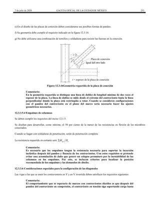 7 de julio de 2020 GACETA OFICIAL DE LA CIUDAD DE MÉXICO 253
e) En el diseño de las placas de conexión deben considerarse sus posibles formas de pandeo.
f) Su geometría debe cumplir el requisito indicado en la figura 12.3.16.
g) No debe utilizarse una combinación de tornillos y soldaduras para resistir las fuerzas en la conexión.
Figura 12.3.16Geometría requerida de la placa de conexión
Comentario:
En la geometría requerida se distingue una línea de doblez de longitud mínima de dos veces el
espesor de la placa. La línea de doblez se mide desde el extremo del contraviento hasta la línea
perpendicular donde la placa está restringida a rotar. Cuando se consideren configuraciones
con el pandeo del contraviento en el plano del marco sería necesario hacer los ajustes
geométricos necesarios.
12.3.3.5.4 Empalmes de columnas
Se deben cumplir los requisitos del inciso 12.1.5.
Se diseñan para desarrollar, como mínimo, el 50 por ciento de la menor de las resistencias en flexión de los miembros
conectados.
Cuando se hagan con soldaduras de penetración, serán de penetración completa.
La resistencia requerida en cortante será pc c
M H

Comentario:
Es necesario que los empalmes tengan la resistencia necesaria para soportar la incursión
inelástica después del pandeo y fluencia de los contravientos. Con estos requisitos se pretende
evitar una acumulación de daño que genere un colapso prematuro por la inestabilidad de las
columnas en los empalmes. Por esto, se incluyen criterios para localizar la posición
recomendada de los empalmes y las demandas de diseño.
12.3.3.6 Consideraciones especiales para la configuración de las diagonales
Las vigas a las que se unen los contraventeos en V y en V invertida deben satisfacer los requisitos siguientes:
Comentario:
El comportamiento que se esperaría de marcos con contravientos dúctiles es que después del
pandeo del contraviento en compresión, el contraviento en tensión siga soportando carga hasta
 