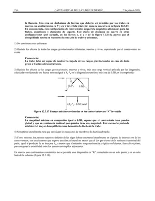 254 GACETA OFICIAL DE LA CIUDAD DE MÉXICO 7 de julio de 2020
la fluencia. Esto crea un desbalance de fuerzas que debería ser resistido por las trabes en
marcos con contravientos en V y en V invertida (chevrón) como se muestra en la figura 12.3.17.
En consecuencia, esta configuración de contravientos requeriría requisitos adicionales para las
trabes, conexiones y elementos de soporte. Este efecto de descarga no ocurre en otras
configuraciones (por ejemplo, en los incisos c, d y e de la figura 12.3.14), puesto que el
desequilibrio ocurre en los nodos de conexión de trabes y columnas.
1) Ser continuas entre columnas
2) Resistir los efectos de todas las cargas gravitacionales tributarias, muertas y vivas, suponiendo que el contraventeo no
existe
Comentario:
La trabe debe ser capaz de resolver la bajada de las cargas gravitacionales en caso de daño
grave o fractura del contraviento.
3) Resistir los efectos de las cargas gravitacionales, muertas y vivas, más una carga vertical aplicada por las diagonales,
calculada considerando una fuerza mínima igual a Ry Py en la diagonal en tensión y máxima de 0.3Rcen la comprimida
Figura 12.3.17 Fuerzas máximas estimadas en los contraventeos en ―V‖ invertida
Comentario:
La magnitud máxima en compresión igual a 0.3Rc supone que el contraviento tuvo pandeo
global y que su resistencia residual post-pandeo tiene esa magnitud. Este escenario pretende
establecer el mayor desequilibrio como demanda de diseño de la trabe.
4) Soportarse lateralmente para que satisfagan los requisitos de miembros de ductilidad media
5) Como mínimo, los patines superior e inferior de las vigas deben soportarse lateralmente en el punto de intersección de los
contraventeos, con un elemento que soporte una fuerza lateral no menor que el dos por ciento de la resistencia nominal del
patín, igual al producto de su área por Fy, a menos que el miembro tenga resistencia y rigidez suficientes, fuera de su plano,
para asegurar la estabilidad entre los puntos restringidos adyacentes.
En marcos con contraventeo concéntrico no se permite usar diagonales en ―K‖, conectadas en un solo punto y en un solo
lado de la columna (figura 12.3.18).
 