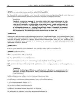 256 GACETA OFICIAL DE LA CIUDAD DE MÉXICO 7 de julio de 2020
12.3.4 Marcos con contraventeos concéntricos de ductilidad baja (Q=2)
Las diagonales de contraventeo pueden resistir fuerzas de tensión y compresión importantes, bajo la acción de eventos
sísmicos intensos, mientras admiten deformaciones inelásticas moderadas en ellas y sus conexiones.
Comentario:
Cuando la estructura no sea capaz de desarrollar grandes deformaciones inelásticas sin daño
excesivo ni garantizar que no se fracture el contraviento o su conexión es necesario analizarla
como marcos con contravientos concéntricos de ductilidad baja (Q=2.0). Los marcos rígidos con
contravientos concéntricos de ductilidad baja son capaces de desarrollar una magnitud reducida
de deformación inelástica. Para compensar esa ductilidad limitada, estos marcos son diseñados
para resistir una mayor demanda lateral usando un factor de comportamiento sísmico menor
que los sistemas con marcos con contravientos concéntricos de ductilidad alta.
12.3.4.1 Diseño
Esta sección es aplicable a marcos con contraventeos concéntricos, formados por columnas, vigas y diagonales que se unen
al resto de la estructura sin excentricidades, es decir, en cada conexión los ejes de los miembros que llegan a ella se
interceptan en un punto. Sin embargo, se admiten excentricidades no mayores que el peralte de la viga, siempre que en el
diseño se consideren las fuerzas resultantes en los miembros y las conexiones, y no cambie la fuente de suministro de
capacidad de deformación inelástica.
12.3.4.2 Análisis
Como se esperan demandas inelásticas limitadas, basta realizar el análisis como se indica en12.3.3.2.
12.3.4.3 Requisitos del sistema
Marcos con contraventeos en V o V invertida.
Las vigas deben satisfacer los requisitos siguientes:
1) Ser continuas en la conexión con los contraventeos que están alejados de la conexión viga columna.
2) Su resistencia de diseño se obtiene suponiendo que los contraventeos no proporcionan apoyo para las cargas muertas y
vivas.
Comentario:
Aunque la ductilidad global del sistema sea limitada, la trabe debe ser capaz de resolver la
trayectoria de cargas gravitacionales, aún si el contraviento tiene daño grave o fractura ante los
ciclos histeréticos.
En las combinaciones que incluyen sismo sus efectos se obtienen como sigue:
a) Las fuerzas en contraventeos en tensión tendrán el menor de los valores siguientes:
i) Su resistencia esperada de fluencia, RyFyAt
ii) Los valores de diseño obtenidos del análisis
iii) La fuerza máxima que pueda ser desarrollada por el sistema
b) Las fuerzas en las diagonales comprimidas se supondrán iguales a 0.3Rc.
 