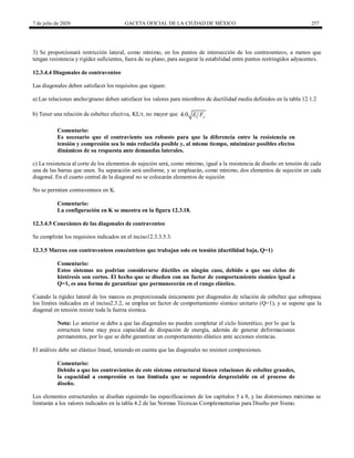 7 de julio de 2020 GACETA OFICIAL DE LA CIUDAD DE MÉXICO 257
3) Se proporcionará restricción lateral, como mínimo, en los puntos de intersección de los contraventeos, a menos que
tengan resistencia y rigidez suficientes, fuera de su plano, para asegurar la estabilidad entre puntos restringidos adyacentes.
12.3.4.4 Diagonales de contraventeo
Las diagonales deben satisfacer los requisitos que siguen:
a) Las relaciones ancho/grueso deben satisfacer los valores para miembros de ductilidad media definidos en la tabla 12.1.2
b) Tener una relación de esbeltez efectiva, KL/r, no mayor que 4.0 y
E F
Comentario:
Es necesario que el contraviento sea robusto para que la diferencia entre la resistencia en
tensión y compresión sea lo más reducida posible y, al mismo tiempo, minimizar posibles efectos
dinámicos de su respuesta ante demandas laterales.
c) La resistencia al corte de los elementos de sujeción será, como mínimo, igual a la resistencia de diseño en tensión de cada
una de las barras que unen. Su separación será uniforme, y se emplearán, como mínimo, dos elementos de sujeción en cada
diagonal. En el cuarto central de la diagonal no se colocarán elementos de sujeción
No se permiten contraventeos en K.
Comentario:
La configuración en K se muestra en la figura 12.3.18.
12.3.4.5 Conexiones de las diagonales de contraventeo
Se cumplirán los requisitos indicados en el inciso12.3.3.5.3.
12.3.5 Marcos con contraventeos concéntricos que trabajan solo en tensión (ductilidad baja, Q=1)
Comentario:
Estos sistemas no podrían considerarse dúctiles en ningún caso, debido a que sus ciclos de
histéresis son cortos. El hecho que se diseñen con un factor de comportamiento sísmico igual a
Q=1, es una forma de garantizar que permanecerán en el rango elástico.
Cuando la rigidez lateral de los marcos es proporcionada únicamente por diagonales de relación de esbeltez que sobrepasa
los límites indicados en el inciso2.3.2, se emplea un factor de comportamiento sísmico unitario (Q=1), y se supone que la
diagonal en tensión resiste toda la fuerza sísmica.
Nota: Lo anterior se debe a que las diagonales no pueden completar el ciclo histerético, por lo que la
estructura tiene muy poca capacidad de disipación de energía, además de generar deformaciones
permanentes, por lo que se debe garantizar un comportamiento elástico ante acciones sísmicas.
El análisis debe ser elástico lineal, teniendo en cuenta que las diagonales no resisten compresiones.
Comentario:
Debido a que los contravientos de este sistema estructural tienen relaciones de esbeltez grandes,
la capacidad a compresión es tan limitada que se supondría despreciable en el proceso de
diseño.
Los elementos estructurales se diseñan siguiendo las especificaciones de los capítulos 5 a 8, y las distorsiones máximas se
limitarán a los valores indicados en la tabla 4.2 de las Normas Técnicas Complementarias para Diseño por Sismo.
 