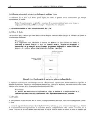 258 GACETA OFICIAL DE LA CIUDAD DE MÉXICO 7 de julio de 2020
12.3.6 Contraventeos en estructuras cuyo diseño queda regido por viento
En estructuras de un piso, cuyo diseño quede regido por viento, se permite utilizar contraventeos que trabajen
exclusivamente en tensión.
Nota: El requisito anterior es aplicable a estructuras de un piso, con cubierta ligera, como las que se
emplean, con frecuencia, en fábricas, bodegas, y otras instalaciones semejantes.
12.4 Marcos con tableros de placa dúctiles (ductilidad alta, Q=4)
12.4.1Bases de diseño
Esta sección se aplica a marcos que tienen placas de acero delgadas conectadas a las vigas y a las columnas, en algunos de
los tableros que los forman.
Comentario:
Las proporciones más estudiadas en marcos con tableros de placa dúctiles se limitan a
relaciones de aspecto entre 0.8 < L/h< 2.5 (figura C-12.4.1). Conforme se incrementa la
proporción L/h se requeriría progresivamente un elemento horizontal de borde (EHB) más
grande, esto cuando se aplican los principios del diseño por capacidad.
Figura C-12.4.1 Configuración de marcos con tableros de placas dúctiles.
Se espera que los marcos con tableros de placadúctiles (TPD) diseñados siguiendo estas Normas tendrán una capacidad de
deformación inelástica significativa, obtenida principalmente por fluencia de la placa y por formación de articulaciones
plásticas en los extremos de los elementos horizontales de borde (EHB).
Comentario:
La fluencia del alma ocurre desarrollando un campo de tensión en un ángulo cercano a 45
grados respecto a la vertical y el pandeo de la placa se presentaría en dirección ortogonal.
12.4.2 Análisis
Se considerará que las placas de los TPD no resisten cargas gravitacionales. En lo que sigue se utilizan las palabras ―placas‖
o ―almas‖.
La resistencia requerida de los elementos de borde, horizontales y verticales, y de las conexiones de las placas, se obtendrá
de las combinaciones de carga indicadas en las Normas Técnicas Complementarias sobre Criterios y Acciones para el
Diseño Estructural de las Edificaciones. Para determinar las fuerzas sísmicas se hará un análisis en el que se supondrá que
 