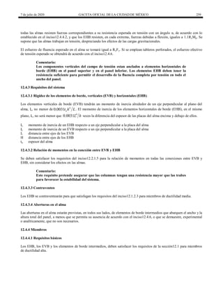 7 de julio de 2020 GACETA OFICIAL DE LA CIUDAD DE MÉXICO 259
todas las almas resisten fuerzas correspondientes a su resistencia esperada en tensión con un ángulo α, de acuerdo con lo
establecido en el inciso12.4.4.2, y que los EHB resisten, en cada extremo, fuerzas debidas a flexión, iguales a 1.1RyMp. Se
supone que las almas trabajan en tensión, despreciando los efectos de las cargas gravitacionales.
El esfuerzo de fluencia esperado en el alma se tomará igual a RyFy. Si se emplean tableros perforados, el esfuerzo efectivo
de tensión esperado se obtendrá de acuerdo con el inciso12.4.6.
Comentario:
Los componentes verticales del campo de tensión estan anclados a elementos horizontales de
borde (EHB) en el panel superior y en el panel inferior. Los elementos EHB deben tener la
resistencia suficiente para permitir el desarrollo de la fluencia completa por tensión en todo el
ancho del panel.
12.4.3 Requisitos del sistema
12.4.3.1 Rigidez de los elementos de borde, verticales (EVB) y horizontales (EHB)
Los elementos verticales de borde (EVB) tendrán un momento de inercia alrededor de un eje perpendicular al plano del
alma, Ic, no menor de 4
0.0031 a
t h L. El momento de inercia de los elementos horizontales de borde (EHB), en el mismo
plano, Iv, no será menor que 4
0.0031L h veces la diferencia del espesor de las placas del alma encima y debajo de ellos.
Iv momento de inercia de un EHB respecto a un eje perpendicular a la placa del alma
Ic momento de inercia de un EVB respecto a un eje perpendicular a la placa del alma
L distancia entre ejes de los EVB
H distancia entre ejes de los EHB
ta espesor del alma
12.4.3.2 Relación de momentos en la conexión entre EVB y EHB
Se deben satisfacer los requisitos del inciso12.2.1.5 para la relación de momentos en todas las conexiones entre EVB y
EHB, sin considerar los efectos en las almas.
Comentario:
Este requisito pretende asegurar que las columnas tengan una resistencia mayor que las trabes
para favorecer la estabilidad del sistema.
12.4.3.3 Contraventeo
Los EHB se contraventearán para que satisfagan los requisitos del inciso12.1.2.3 para miembros de ductilidad media.
12.4.3.4 Aberturas en el alma
Las aberturas en el alma estarán provistas, en todos sus lados, de elementos de borde intermedios que abarquen el ancho y la
altura total del panel, a menos que se permita su ausencia de acuerdo con el inciso12.4.6, o que se demuestre, experimental
o analíticamente, que no son necesarios.
12.4.4 Miembros
12.4.4.1 Requisitos básicos
Los EHB, los EVB y los elementos de borde intermedios, deben satisfacer los requisitos de la sección12.1 para miembros
de ductilidad alta.
 
