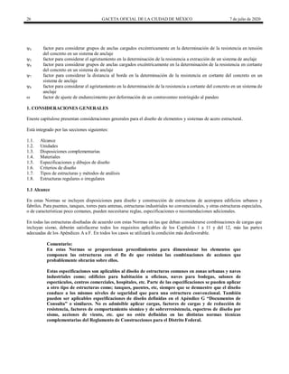26 GACETA OFICIAL DE LA CIUDAD DE MÉXICO 7 de julio de 2020
ψ4 factor para considerar grupos de anclas cargados excéntricamente en la determinación de la resistencia en tensión
del concreto en un sistema de anclaje
ψ5 factor para considerar el agrietamiento en la determinación de la resistencia a extracción de un sistema de anclaje
ψ6 factor para considerar grupos de anclas cargados excéntricamente en la determinación de la resistencia en cortante
del concreto en un sistema de anclaje
ψ7 factor para considerar la distancia al borde en la determinación de la resistencia en cortante del concreto en un
sistema de anclaje
ψ8 factor para considerar el agrietamiento en la determinación de la resistencia a cortante del concreto en un sistema de
anclaje
ω factor de ajuste de endurecimiento por deformación de un contraventeo restringido al pandeo
1. CONSIDERACIONES GENERALES
Eneste capítulose presentan consideraciones generales para el diseño de elementos y sistemas de acero estructural.
Está integrado por las secciones siguientes:
1.1. Alcance
1.2. Unidades
1.3. Disposiciones complementarias
1.4. Materiales
1.5. Especificaciones y dibujos de diseño
1.6. Criterios de diseño
1.7. Tipos de estructuras y métodos de análisis
1.8. Estructuras regulares o irregulares
1.1 Alcance
En estas Normas se incluyen disposiciones para diseño y construcción de estructuras de aceropara edificios urbanos y
fabriles. Para puentes, tanques, torres para antenas, estructuras industriales no convencionales, y otras estructuras especiales,
o de características poco comunes, pueden necesitarse reglas, especificaciones o recomendaciones adicionales.
En todas las estructuras diseñadas de acuerdo con estas Normas en las que deban considerarse combinaciones de cargas que
incluyan sismo, deberán satisfacerse todos los requisitos aplicables de los Capítulos 1 a 11 y del 12, más las partes
adecuadas de los Apéndices A a F. En todos los casos se utilizará la condición más desfavorable.
Comentario:
En estas Normas se proporcionan procedimientos para dimensionar los elementos que
componen las estructuras con el fin de que resistan las combinaciones de acciones que
probablemente obrarán sobre ellos.
Estas especificaciones son aplicables al diseño de estructuras comunes en zonas urbanas y naves
industriales como; edificios para habitación u oficinas, naves para bodegas, salones de
espectáculos, centros comerciales, hospitales, etc. Parte de las especificaciones se pueden aplicar
a otro tipo de estructuras como; tanques, puentes, etc, siempre que se demuestre que el diseño
conduce a los mismos niveles de seguridad que para una estructura convencional. También
pueden ser aplicables especificaciones de diseño definidas en el Apéndice G ―Documentos de
Consulta‖ o similares. No es admisible aplicar cargas, factores de cargas y de reducción de
resistencia, factores de comportamiento sísmico y de sobrerresistencia, espectros de diseño por
sismo, acciones de viento, etc. que no estén definidas en las distintas normas técnicas
complementarias del Reglamento de Construcciones para el Distrito Federal.
 