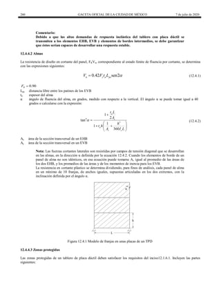 260 GACETA OFICIAL DE LA CIUDAD DE MÉXICO 7 de julio de 2020
Comentario:
Debido a que las altas demandas de respuesta inelástica del tablero con placa dúctil se
transmiten a los elementos EHB, EVB y elementos de bordes intermedios, se debe garantizar
que éstos serían capaces de desarrollar una respuesta estable.
12.4.4.2 Almas
La resistencia de diseño en cortante del panel, FRVn, correspondiente al estado límite de fluencia por cortante, se determina
con las expresiones siguientes:
(12.4.1)
0.42 sen2
n y a pc
V F t L 
 (12.4.1)
0.90
R
F 
Lpc distancia libre entre los patines de los EVB
ta espesor del alma
α ángulo de fluencia del alma, en grados, medido con respecto a la vertical. El ángulo α se puede tomar igual a 40
grados o calcularse con la expresión:
(12.4.2)
4
3
1
2
tan
1
1
360
a
c
a
v c
t L
A
h
t h
A I L



 
 
 
 
(12.4.2)
Av área de la sección transversal de un EHB
Ac área de la sección transversal en un EVB
Nota: Las fuerzas cortantes laterales son resistidas por campos de tensión diagonal que se desarrollan
en las almas, en la dirección α definida por la ecuación 12.4.2. Cuando los elementos de borde de un
panel de alma no son idénticos, en esa ecuación puede tomarse Av igual al promedio de las áreas de
los dos EHB, y los promedios de las áreas y de los momentos de inercia para los EVB.
La resistencia en cortante plástico se determina dividiendo, para fines de análisis, cada panel de alma
en un mínimo de 10 franjas, de anchos iguales, supuestas articuladas en los dos extremos, con la
inclinación definida por el ángulo α.
Figura 12.4.1 Modelo de franjas en unas placas de un TPD
12.4.4.3 Zonas protegidas
Las zonas protegidas de un tablero de placa dúctil deben satisfacer los requisitos del inciso12.1.6.1. Incluyen las partes
siguientes:
 
