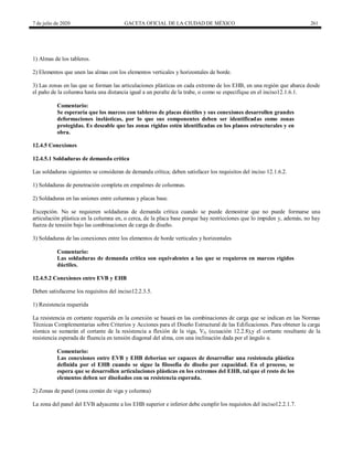 7 de julio de 2020 GACETA OFICIAL DE LA CIUDAD DE MÉXICO 261
1) Almas de los tableros.
2) Elementos que unen las almas con los elementos verticales y horizontales de borde.
3) Las zonas en las que se forman las articulaciones plásticas en cada extremo de los EHB, en una región que abarca desde
el paño de la columna hasta una distancia igual a un peralte de la trabe, o como se especifique en el inciso12.1.6.1.
Comentario:
Se esperaría que los marcos con tableros de placas dúctiles y sus conexiones desarrollen grandes
deformaciones inelásticas, por lo que sus componentes deben ser identificadas como zonas
protegidas. Es deseable que las zonas rígidas estén identificadas en los planos estructurales y en
obra.
12.4.5 Conexiones
12.4.5.1 Soldaduras de demanda crítica
Las soldaduras siguientes se consideran de demanda crítica; deben satisfacer los requisitos del inciso 12.1.6.2.
1) Soldaduras de penetración completa en empalmes de columnas.
2) Soldaduras en las uniones entre columnas y placas base.
Excepción. No se requieren soldaduras de demanda crítica cuando se puede demostrar que no puede formarse una
articulación plástica en la columna en, o cerca, de la placa base porque hay restricciones que lo impiden y, además, no hay
fuerza de tensión bajo las combinaciones de carga de diseño.
3) Soldaduras de las conexiones entre los elementos de borde verticales y horizontales
Comentario:
Las soldaduras de demanda crítica son equivalentes a las que se requieren en marcos rígidos
dúctiles.
12.4.5.2 Conexiones entre EVB y EHB
Deben satisfacerse los requisitos del inciso12.2.3.5.
1) Resistencia requerida
La resistencia en cortante requerida en la conexión se basará en las combinaciones de carga que se indican en las Normas
Técnicas Complementarias sobre Criterios y Acciones para el Diseño Estructural de las Edificaciones. Para obtener la carga
sísmica se sumarán el cortante de la resistencia a flexión de la viga, Vfv (ecuación 12.2.8),y el cortante resultante de la
resistencia esperada de fluencia en tensión diagonal del alma, con una inclinación dada por el ángulo α.
Comentario:
Las conexiones entre EVB y EHB deberían ser capaces de desarrollar una resistencia plástica
definida por el EHB cuando se sigue la filosofía de diseño por capacidad. En el proceso, se
espera que se desarrollen articulaciones plásticas en los extremos del EHB, tal que el resto de los
elementos deben ser diseñados con su resistencia esperada.
2) Zonas de panel (zona común de viga y columna)
La zona del panel del EVB adyacente a los EHB superior e inferior debe cumplir los requisitos del inciso12.2.1.7.
 