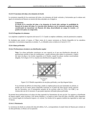 262 GACETA OFICIAL DE LA CIUDAD DE MÉXICO 7 de julio de 2020
12.4.5.3 Conexiones del alma a los elementos de borde
La resistencia requerida de las conexiones del alma a los elementos de borde verticales y horizontales que la rodean será
igual a la resistencia de fluencia en tensión del alma calculada con el ángulo α.
Comentario:
El diseño de la conexión del alma a los elementos de borde debe anticipar la posibilidad de
fluencia de la placa del alma. La conexión debe diseñarse con la resistencia esperada del alma
considerando un mecanismo con fluencia del alma, desarrollando un campo de tensión y el
pandeo de la placa en compresión.
12.4.5.4 Empalmes de columnas
Los empalmes cumplirán los requisitos del inciso12.1.5. Cuando se empleen soldaduras, serán de penetración completa.
Se diseñarán para resistir, al menos, el 50por ciento de la menor resistencia en flexión disponible de los miembros
conectados. La resistencia requerida en cortante, Vu, se obtendrá como se indica en el inciso12.1.5.3.
12.4.6 Almas perforadas
12.4.6.1 Perforaciones circulares con distribución regular
Nota: Las almas perforadas constituyen un caso especial en el que una distribución adecuada de
perforaciones permite el paso de instalaciones, y puede utilizarse para reducir la resistencia y rigidez
del muro de placa a los niveles requeridos en el diseño, cuando las placas resultan excesivamente
delgadas. En la figura 12.4.2 se muestra una distribución de agujeros típica.
Figura 12.4.2 Detalle esquemático de una placa perforada y una faja diagonal típica
Si en el diseño de edificios de altura baja a media se emplean placas de acero laminadas en caliente, es
posible que las de menor grueso disponible ocasionen en el panel del alma fuerzas mucho mayores
que las necesarias, con el consiguiente aumento de las acciones sobre los EVB y los EHB, y un
sistema más caro de lo necesario, lo que puede mejorarse utilizando placas perforadas.
Se permite hacer perforaciones en la placa de alma siguiendo los lineamientos de esta sección. Los agujeros se distribuirán
de manera regular, serán circulares y del mismo diámetro, y se harán en toda el área del alma, colocados sobre diagonales
con el mismo ángulo de inclinación respecto a la vertical. Los bordes de los agujeros tendrán una rugosidad no mayor que
13 micras.
12.4.6.1.1 Resistencia
La resistencia de diseño en cortante del alma del tablero, FRVn, correspondiente al estado límite de fluencia por cortante en
un alma perforada, se obtiene con la expresión:
 