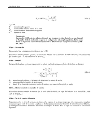 7 de julio de 2020 GACETA OFICIAL DE LA CIUDAD DE MÉXICO 263
(12.4.3)
0.7
0.42 1
n y a pc
diag
D
V F t L
S
 
 
 
 
 
(12.4.3)
0.9
R
F 
D diámetro de los agujeros
Lpc distancia libre entre los patines de los EVB
Sdiag distancia mínima entre centros de agujeros
ta espesor del alma
Comentario:
La ecuación 12.4.3 está derivada considerando que los agujeros están alineados en una diagonal
a 45 grados desde la horizontal, ya que es la configuración más simple y práctica. En los casos
donde la disposición sea sensiblemente diferente se deberían hacer los ajustes necesarios (AISC
341, 2016).
12.4.6.1.2 Separación
La separación Sdiag entre agujeros no será menor que 1.67D.
La distancia entre los primeros agujeros y las conexiones del alma con los elementos de borde verticales y horizontales será
por lo menos igual a D, pero sin exceder de D+0.7Sdiag.
12.4.6.1.3 Rigidez
La rigidez de las placas perforadas regularmente se calcula empleando un espesor efectivo de la placa, tef, dado por:
(12.4.4)
1
4
sen
1 1
4
diag
ef a
r
diag c
D
S
t t
N D
D
S H



 
  
 
 

  
 
  
 
 
 
(12.4.4)
Hc altura libre de la columna (y de la placa de alma) entre los patines de la viga
Nr número de filas horizontales de perforaciones
α ángulo de las líneas más cortas entre centros de agujeros con respecto a la vertical, en grados
12.4.6.1.4 Esfuerzos efectivos esperados de tensión
El esfuerzo efectivo esperado de tensión que se usará para el análisis, en lugar del indicado en el inciso12.4.2, será
 
1 0.7
y y diag
R F D S
 .
12.4.6.2 Cortes de esquina reforzados
Se permiten cortes en forma de un cuarto de círculo en las esquinas de las almas, siempre que éstas se conecten a una placa
en arco que siga el borde de los cortes. Las placas se diseñan para que permitan el desarrollo de la resistencia total del alma,
y mantengan su resistencia durante las distorsiones de entrepiso de diseño. Esto se logra sise satisfacen las condiciones
siguientes.
 