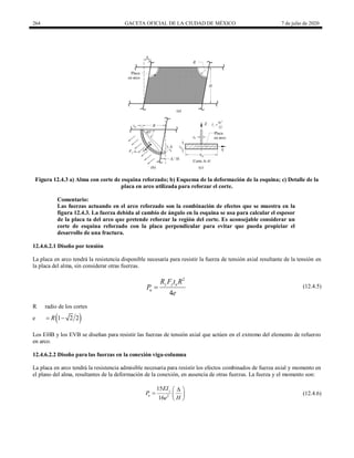 264 GACETA OFICIAL DE LA CIUDAD DE MÉXICO 7 de julio de 2020
Figura 12.4.3 a) Alma con corte de esquina reforzado; b) Esquema de la deformación de la esquina; c) Detalle de la
placa en arco utilizada para reforzar el corte.
Comentario:
Las fuerzas actuando en el arco reforzado son la combinación de efectos que se muestra en la
figura 12.4.3. La fuerza debida al cambio de ángulo en la esquina se usa para calcular el espesor
de la placa ta del arco que pretende reforzar la región del corte. Es aconsejable considerar un
corte de esquina reforzado con la placa perpendicular para evitar que pueda propiciar el
desarrollo de una fractura.
12.4.6.2.1 Diseño por tensión
La placa en arco tendrá la resistencia disponible necesaria para resistir la fuerza de tensión axial resultante de la tensión en
la placa del alma, sin considerar otras fuerzas.
(12.4.5)
2
4
y y a
u
R F t R
P
e
 (12.4.5)
R radio de los cortes
e  
1 2 2
R
 
Los EHB y los EVB se diseñan para resistir las fuerzas de tensión axial que actúen en el extremo del elemento de refuerzo
en arco.
12.4.6.2.2 Diseño para las fuerzas en la conexión viga-columna
La placa en arco tendrá la resistencia admisible necesaria para resistir los efectos combinados de fuerza axial y momento en
el plano del alma, resultantes de la deformación de la conexión, en ausencia de otras fuerzas. La fuerza y el momento son:
(12.4.6)
2
15
16
y
u
EI
P
e H

 
  
 
(12.4.6)
 