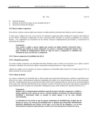 7 de julio de 2020 GACETA OFICIAL DE LA CIUDAD DE MÉXICO 265
(12.4.7)
u u
M P e
 (12.4.7)
H altura del entrepiso
Iy momento de inercia de la placa en arco alrededor del eje Y
Δ distorsión de diseño del entrepiso
12.5 Marcos rígidos compuestos
Esta sección se aplica a marcos rígidos que cuentan con algún elemento estructural que trabaja en acción compuesta.
A menos que se indique otra cosa en esta sección, los elementos compuestos deben satisfacer los requisitos del Capítulo 9
de esta Norma. Además,los componentes de acero estructural deben satisfacer los requisitos aplicables de la presente
Norma, y los componentes de concretolos de las Normas Técnicas Complementarias para Diseño y Construcción de
Estructuras de Concreto.
Comentario:
Esta sección se aplica a marcos rígidos que cuentan con algún miembro estructural (viga y
columna) que trabaja en acción compuesta. Los marcos a momento compuestos incluyen una
gran variedad de configuraciones donde las vigas de acero o compuestas se combinan con
columnas de acero, de concreto, o compuestas.
12.5.1 Marcos compuestos de ductilidad alta (Q=4)
12.5.1.1 Requisitos generales
Los marcos rígidos compuestos con ductilidad alta deben diseñarse como se indica en esta sección, que se aplica a marcos
resistentes a momento con conexiones rígidas, y que pueden contenercolumnas y/o vigas compuestas.
Además de cumplir con los requisitos de marcos compuestos de ductilidad media (inciso12.5.2) ybaja (inciso12.5.3), se
deben satisfacer los de esta sección.
12.5.1.2 Bases de diseño
Los marcos compuestos de ductilidad alta se deben diseñar para desarrollar deformaciones inelásticas significativas por
flexión de las vigas, y deformaciones inelásticas moderadas por cortante en la zona del panel de acero de las conexiones.
Para ello, se debe garantizar que la resistencia de diseño efectiva de las columnas deba ser mayor que la resistencia plástica
de las vigas. Solo se permite plastificación de las columnas en la base. El diseño de conexiones viga-columna, incluyendo la
zona del panel de acero, las placas de continuidad o diafragmas de acero, debe satisfacer los requisitos del inciso12.2.1.
Comentario:
Debido a que el comportamiento inelástico esperado de marcos dúctiles compuestos es similar (e
incluso superior) al de marcos de acero o concreto dúctiles, los factores de sobrerresistencia,
ductilidad y distorsiones límite se asumen al menos iguales a los de estos sistemas
convencionales.
La intención de esta norma es que los marcos compuestos de ductilidad alta, al igual que los
marcos de acero o de concreto de ductilidad alta, se diseñen para desarrollar deformaciones
inelásticas significativas por flexión en las vigas y en la base de las columnas, y en su caso
deformaciones inelásticas moderadas por cortante en la zona del panel de columnas de acero.
 