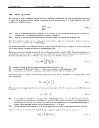 7 de julio de 2020 GACETA OFICIAL DE LA CIUDAD DE MÉXICO 267
12.5.1.4.2 Unión viga columna
Las columnas de acero o compuestas que concurren en un nudo deben diseñarse con una resistencia mínima probable igual
o mayor que la resistencia plástica máxima esperada de las vigas que concurren en el mismo nudo. Para ello, debe
satisfacerse la condición siguiente:
(12.5.1)
*
*
1.0
pc
pv
M
M



(12.5.1)
ΣMpc
*
suma de los momentos resistentes nominales de las columnas de acero, compuestas o de concreto reforzado, que
llegan a la junta, calculados considerando el efecto de la fuerza axial.
ΣMpv
*
suma de los momentos resistentes esperados de las vigas de acero o compuestas que llegan a la junta
La revisión anterior no es necesaria en los nudos de azotea, ni cuando la compresión máxima en las columnas es menor que
el 10 por ciento de su resistencia de diseño (Pu<0.1PR).
Los momentos resistentes anteriores se calculan en la intersección de los ejes de vigas y columnas. Si los ejes de las vigas
que llegan al nudo no coinciden, se considera la línea media entre ellos.
El momento resistente nominal de columnas de acero se determina usando la ecuación 12.2.4. Para columnas de concreto
reforzado, el momento resistente se determina como lo indican las Normas Técnicas Complementarias para Diseño y
Construcción de Estructuras de Concreto. Para columnas compuestas se determina con la ecuación:
(12.5.2)
* c u
pc R R
c cc
R P
M M M
R R
 

 
 

 
(12.5.2)
MR momento resistente de diseño de la sección en flexión pura (ecuación 9.2.22)
Rc resistencia axial de diseño de la columna en compresión, reducida por estabilidad (ecuación 9.2.1)
Rcc resistencia axial nominal de la sección de concreto, reducida por estabilidad (ecuación 9.2.25)
Conservadoramente, el momento resistente de la columna de acero, de concreto o compuesta se puede determinar con la
ecuación siguiente:
(12.5.3)
*
1 u
pc n
n
P
M M
P
 
 
 
 
(12.5.3)
El momento resistente esperado en las vigas, en la intersección de sus ejes con los de las columnas, se puede determinar con
la ecuación:
(12.5.4)
*
pv pe uv
M M M
  (12.5.4)
MPe resistencia plástica esperada de la viga, igual a Mpe =1.1Ry Z Fy para una viga de acero. Para una viga compuesta,
la resistencia puede determinarse con el método de distribución plástica de los esfuerzos o el de compatibilidad de
deformaciones. En cualquier caso, se deben usar resistencias máximas esperadas de los materiales (por ejemplo, el
esfuerzo máximo esperado del acero estructural y de refuerzo es Fye =1.1Ry Fy)
Muv momento adicional que produce en el eje de la columna el cortante esperado en la articulación plástica de la viga
Alternativamente, el momento resistente esperado de vigas compuestas se puede determinar con la ecuación:
(12.5.5)
 
*
pv y n n
M R M M
 
   (12.5.5)
 