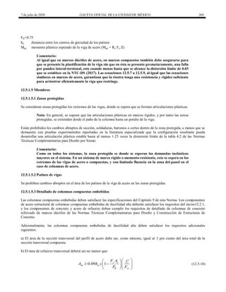 7 de julio de 2020 GACETA OFICIAL DE LA CIUDAD DE MÉXICO 269
FR=0.75
ho distancia entre los centros de gravedad de los patines
Mpe momento plástico esperado de la viga de acero (Mpe = Ry Fy Z)
Comentario:
Al igual que en marcos dúctiles de acero, en marcos compuestos también debe asegurarse para
que se presente la plastificación de la viga sin que en ésta se presente prematuramente, una falla
por pandeo lateral-torsional, esto cuando menos hasta que se alcance la distorsión límite de 0.03
que se establece en la NTC-DS (2017). Las ecuaciones 12.5.7 a 12.5.9, al igual que las ecuaciones
similares en marcos de acero, garantizan que la riostra tenga una resistencia y rigidez suficiente
para arriostrar eficientemente la viga que restringe.
12.5.1.5 Miembros
12.5.1.5.1 Zonas protegidas
Se consideran zonas protegidas los extremos de las vigas, donde se espera que se formen articulaciones plásticas.
Nota: En general, se supone que las articulaciones plásticas en marcos rígidos, y por tanto las zonas
protegidas, se extienden desde el paño de la columna hasta un peralte de la viga.
Están prohibidos los cambios abruptos de sección, soldaduras, barrenos o cortes dentro de la zona protegida, a menos que se
demuestre con pruebas experimentales reportadas en la literatura especializada que la configuración resultante pueda
desarrollar una articulación plástica estable hasta al menos 1.25 veces la distorsión límite de la tabla 4.2 de las Normas
Técnicas Complementarias para Diseño por Sismo.
Comentario:
Como en todos los sistemas, la zona protegida es donde se esperan las demandas inelásticas
mayores en el sistema. En un sistema de marco rígido o momento-resistente, esto se espera en los
extremos de las vigas de acero o compuestas, y con limitada fluencia en la zona del panel en el
caso de columnas de acero.
12.5.1.5.2 Patines de vigas
Se prohíben cambios abruptos en el área de los patines de la viga de acero en las zonas protegidas.
12.5.1.5.3 Detallado de columnas compuestas embebidas
Las columnas compuestas embebidas deben satisfacer las especificaciones del Capítulo 9 de esta Norma. Los componentes
de acero estructural de columnas compuestas embebidas de ductilidad alta deberán satisfacer los requisitos del inciso12.2.1,
y los componentes de concreto y acero de refuerzo deben cumplir los requisitos de detallado de columnas de concreto
reforzado de marcos dúctiles de las Normas Técnicas Complementarias para Diseño y Construcción de Estructuras de
Concreto.
Adicionalmente, las columnas compuestas embebidas de ductilidad alta deben satisfacer los requisitos adicionales
siguientes:
a) El área de la sección transversal del perfil de acero debe ser, como mínimo, igual al 1 por ciento del área total de la
sección transversal compuesta.
b) El área de refuerzo transversal deberá ser no menor que:
(12.5.10)
0.09 1 y a c
sh cc
R yr
F A f
A h s
P F
 
  
   
  
  
(12.5.10)
 