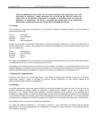 7 de julio de 2020 GACETA OFICIAL DE LA CIUDAD DE MÉXICO 27
Todas las edificaciones deben contar con un sistema estructural que proporcione una o más
trayectorias de resistencia y rigidez adecuadas, esto con el fin de que todas las acciones que
actúan sobre la construcción, permanentes o eventuales, se transmitan desde sus puntos de
aplicación a la cimentación. Las barras y conexiones que forman parte de las trayectorias
mencionadas, se dimensionan para que resistan dicha transmisión de acciones.
1.2 Unidades
En las ecuaciones y expresiones que aparecen en estas Normas se utilizan las unidades siguientes, que corresponden al
sistema internacional (SI):
Fuerza N (newton)
Longitud mm (milímetro)
Momento N-mm
Esfuerzo MPa (megapascal)
Siempre que es posible, las ecuaciones están escritas en forma adimensional; cuando no lo es, junto a las expresiones en
sistema internacional se escriben, entre paréntesis, las expresiones equivalentes en sistema métrico decimal usual; en ese
caso, las unidades son:
Fuerza kg (kilogramo)
Longitud cm (centímetro)
Momento kg-cm
Esfuerzo kg/cm2
Los valores correspondientes a los dos sistemas no son exactamente equivalentes, por lo que cada sistema debe utilizarse
con independencia del otro, sin hacer combinaciones entre los dos.
Las unidades que se mencionan aquí son las básicas de los dos sistemas; sin embargo, no se pretende prohibir el uso de otras
unidades empleadas correctamente, que en ocasiones pueden ser más convenientes; por ejemplo, en el sistema métrico usual
puede ser preferible expresar las longitudes en metros (m), las fuerzas en toneladas (t) y los momentos en t-m.
1.3 Disposiciones complementarias
Cuando en estas Normas no se cubra algún tópico, o esté tratado de manera poco detallada, se recurrirá a la literatura
especializada, siempre y cuando se satisfagan los requisitos mínimos establecidos en estas Normas; algunas de las
publicacionesmás útiles se indican en elApéndice G.
1.4 Materiales
Los perfiles estructurales y placas que pueden utilizarse en estructuras diseñadas de acuerdo con estas Normas, así como los
tornillos, conectores de cortante, metales de aportación y fundentes para soldadura, son los que se indican en los
incisos1.4.1 a 1.4.7. Pueden utilizarse otros materiales y productos, diferentes de los indicados, si son aprobados por el
diseñador y la Administración. La aprobación puede basarse en especificaciones publicadas que establezcan las propiedades
y características del material o producto, que lo hacen adecuado para el uso que se le pretende dar, o en ensayes realizados
en un laboratorio acreditado por la entidad reconocida en los términos de la Ley Federal sobre Metrología y Normalización.
En losCapítulos10y 12 se incluyen recomendaciones adicionales.
Los valores del esfuerzo de fluencia, Fy , y de ruptura en tensión, Fu , que se utilizarán en el diseño, serán los mínimos
especificados en la norma correspondiente. No se emplearán en el diseño los valores reportados en certificados de ensayes
de los productos laminados.
 