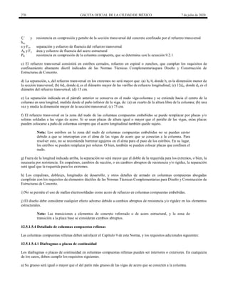 270 GACETA OFICIAL DE LA CIUDAD DE MÉXICO 7 de julio de 2020
fc’ y
hcc
resistencia en compresión y peralte de la sección transversal del concreto confinado por el refuerzo transversal
s y Fyr separación y esfuerzo de fluencia del refuerzo transversal
Aa y Fy área y esfuerzo de fluencia del acero estructural
PR resistencia en compresión de la columna compuesta, que se determina con la ecuación 9.2.1
c) El refuerzo transversal consistirá en estribos cerrados, refuerzo en espiral o zunchos, que cumplan los requisitos de
confinamiento altamente dúctil indicados de las Normas Técnicas Complementariaspara Diseño y Construcción de
Estructuras de Concreto.
d) La separación, s, del refuerzo transversal en los extremos no será mayor que: (a) bc/4, donde bc es la dimensión menor de
la sección transversal; (b) 6dr, donde dr es el diámetro mayor de las varillas de refuerzo longitudinal; (c) 12drt, donde drt es el
diámetro del refuerzo transversal; (d) 15 cm.
e) La separación indicada en el párrafo anterior se conserva en el nudo viga-columna y se extiende hacia el centro de la
columna en una longitud, medida desde el paño inferior de la viga, de: (a) un cuarto de la altura libre de la columna; (b) una
vez y media la dimensión mayor de la sección transversal; (c) 75 cm.
f) El refuerzo transversal en la zona del nudo de las columnas compuestas embebidas se puede remplazar por placas y/o
soleras soldadas a las vigas de acero. Si se usan placas de altura igual o mayor que el peralte de las vigas, estas placas
pueden colocarse a paño de columnas siempre que el acero longitudinal también quede sujeto.
Nota: Los estribos en la zona del nudo de columnas compuestas embebidas no se pueden cerrar
debido a que se interceptan con el alma de las vigas de acero que se conectan a la columna. Para
resolver esto, no se recomienda barrenar agujeros en el alma para el paso de los estribos. En su lugar,
los estribos se pueden remplazar por soleras. O bien, también se pueden colocar placas que confinen el
nudo.
g) Fuera de la longitud indicada arriba, la separación no será mayor que el doble de la requerida para los extremos, o bien, la
necesaria por resistencia. En empalmes, cambios de sección, o en cambios abruptos de resistencia y/o rigidez, la separación
será igual que la requerida para los extremos.
h) Los empalmes, dobleces, longitudes de desarrollo, y otros detalles de armado en columnas compuestas ahogadas
cumplirán con los requisitos de elementos dúctiles de las Normas Técnicas Complementarias para Diseño y Construcción de
Estructuras de Concreto.
i) No se permite el uso de mallas electrosoldadas como acero de refuerzo en columnas compuestas embebidas.
j) El diseño debe considerar cualquier efecto adverso debido a cambios abruptos de resistencia y/o rigidez en los elementos
estructurales.
Nota: Las transiciones a elementos de concreto reforzado o de acero estructural, y la zona de
transición a la placa base se consideran cambios abruptos.
12.5.1.5.4 Detallado de columnas compuestas rellenas
Las columnas compuestas rellenas deben satisfacer el Capítulo 9 de esta Norma, y los requisitos adicionales siguientes:
12.5.1.5.4.1 Diafragmas o placas de continuidad
Los diafragmas o placas de continuidad en columnas compuestas rellenas pueden ser interiores o exteriores. En cualquiera
de los casos, deben cumplir los requisitos siguientes.
a) Su grueso será igual o mayor que el del patín más grueso de las vigas de acero que se conecten a la columna.
 