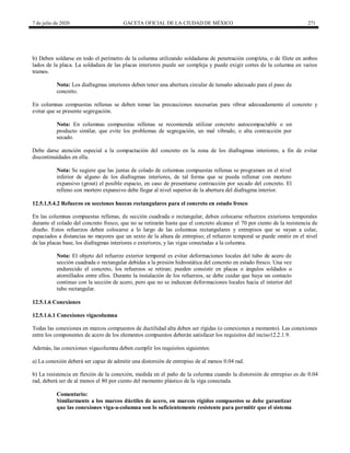 7 de julio de 2020 GACETA OFICIAL DE LA CIUDAD DE MÉXICO 271
b) Deben soldarse en todo el perímetro de la columna utilizando soldaduras de penetración completa, o de filete en ambos
lados de la placa. La soldadura de las placas interiores puede ser compleja y puede exigir cortes de la columna en varios
tramos.
Nota: Los diafragmas interiores deben tener una abertura circular de tamaño adecuado para el paso de
concreto.
En columnas compuestas rellenas se deben tomar las precauciones necesarias para vibrar adecuadamente el concreto y
evitar que se presente segregación.
Nota: En columnas compuestas rellenas se recomienda utilizar concreto autocompactable o un
producto similar, que evite los problemas de segregación, un mal vibrado, o alta contracción por
secado.
Debe darse atención especial a la compactación del concreto en la zona de los diafragmas interiores, a fin de evitar
discontinuidades en ella.
Nota: Se sugiere que las juntas de colado de columnas compuestas rellenas se programen en el nivel
inferior de alguno de los diafragmas interiores, de tal forma que se pueda rellenar con mortero
expansivo (grout) el posible espacio, en caso de presentarse contracción por secado del concreto. El
relleno con mortero expansivo debe llegar al nivel superior de la abertura del diafragma interior.
12.5.1.5.4.2 Refuerzo en secciones huecas rectangulares para el concreto en estado fresco
En las columnas compuestas rellenas, de sección cuadrada o rectangular, deben colocarse refuerzos exteriores temporales
durante el colado del concreto fresco, que no se retirarán hasta que el concreto alcance el 70 por ciento de la resistencia de
diseño. Estos refuerzos deben colocarse a lo largo de las columnas rectangulares y entrepisos que se vayan a colar,
espaciados a distancias no mayores que un sexto de la altura de entrepiso; el refuerzo temporal se puede omitir en el nivel
de las placas base, los diafragmas interiores o exteriores, y las vigas conectadas a la columna.
Nota: El objeto del refuerzo exterior temporal es evitar deformaciones locales del tubo de acero de
sección cuadrada o rectangular debidas a la presión hidrostática del concreto en estado fresco. Una vez
endurecido el concreto, los refuerzos se retiran; pueden consistir en placas o ángulos soldados o
atornillados entre ellos. Durante la instalación de los refuerzos, se debe cuidar que haya un contacto
continuo con la sección de acero, pero que no se induzcan deformaciones locales hacia el interior del
tubo rectangular.
12.5.1.6 Conexiones
12.5.1.6.1 Conexiones vigacolumna
Todas las conexiones en marcos compuestos de ductilidad alta deben ser rígidas (o conexiones a momento). Las conexiones
entre los componentes de acero de los elementos compuestos deberán satisfacer los requisitos del inciso12.2.1.9.
Además, las conexiones vigacolumna deben cumplir los requisitos siguientes:
a) La conexión deberá ser capaz de admitir una distorsión de entrepiso de al menos 0.04 rad.
b) La resistencia en flexión de la conexión, medida en el paño de la columna cuando la distorsión de entrepiso es de 0.04
rad, deberá ser de al menos el 80 por ciento del momento plástico de la viga conectada.
Comentario:
Similarmente a los marcos dúctiles de acero, en marcos rígidos compuestos se debe garantizar
que las conexiones viga-a-columna son lo suficientemente resistente para permitir que el sistema
 
